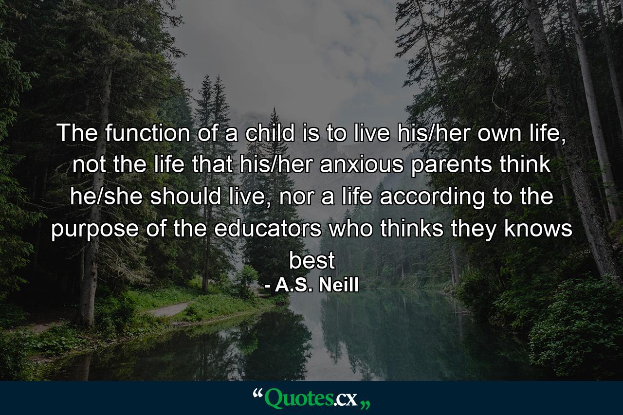 The function of a child is to live his/her own life, not the life that his/her anxious parents think he/she should live, nor a life according to the purpose of the educators who thinks they knows best - Quote by A.S. Neill