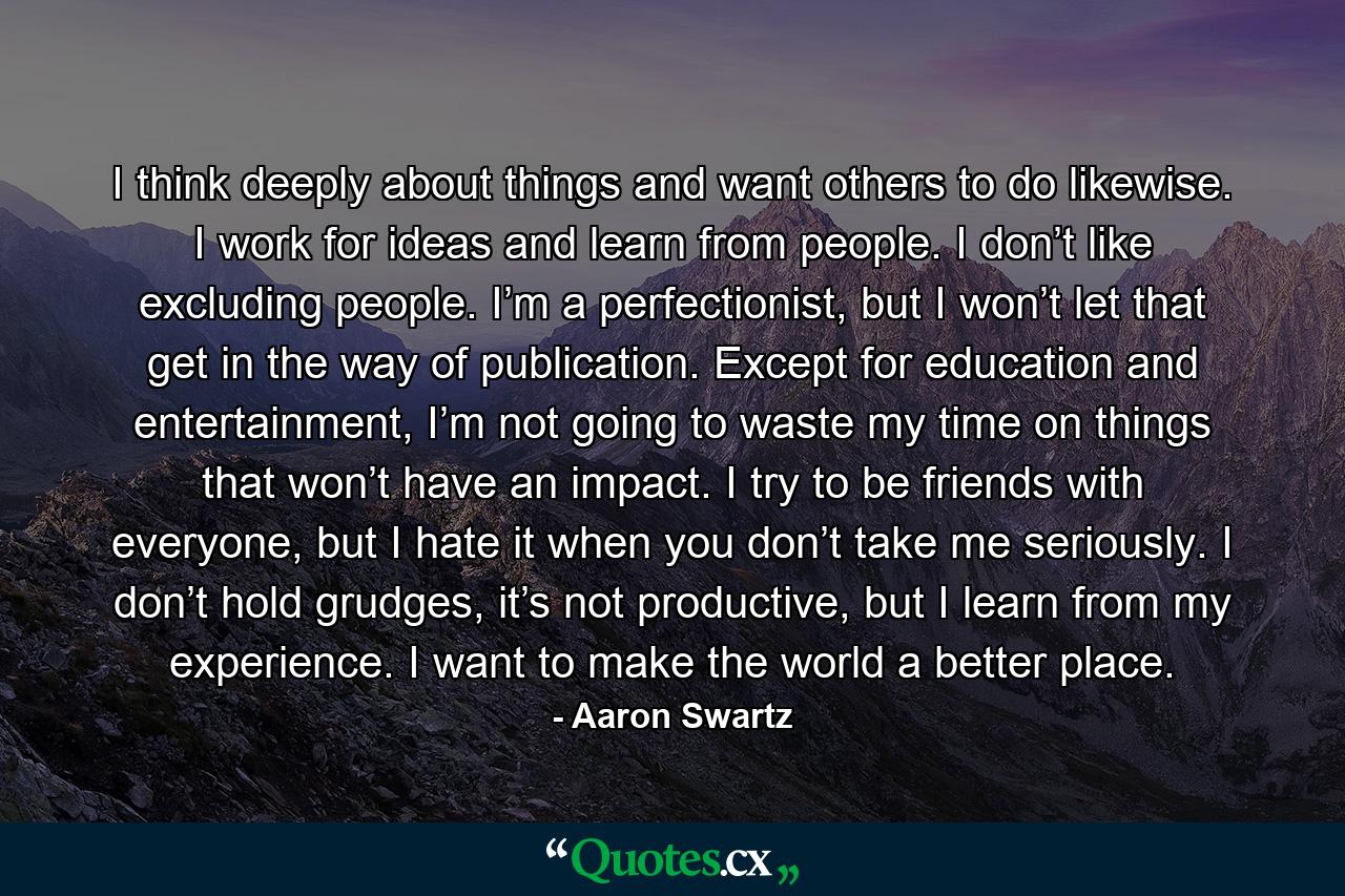 I think deeply about things and want others to do likewise. I work for ideas and learn from people. I don’t like excluding people. I’m a perfectionist, but I won’t let that get in the way of publication. Except for education and entertainment, I’m not going to waste my time on things that won’t have an impact. I try to be friends with everyone, but I hate it when you don’t take me seriously. I don’t hold grudges, it’s not productive, but I learn from my experience. I want to make the world a better place. - Quote by Aaron Swartz