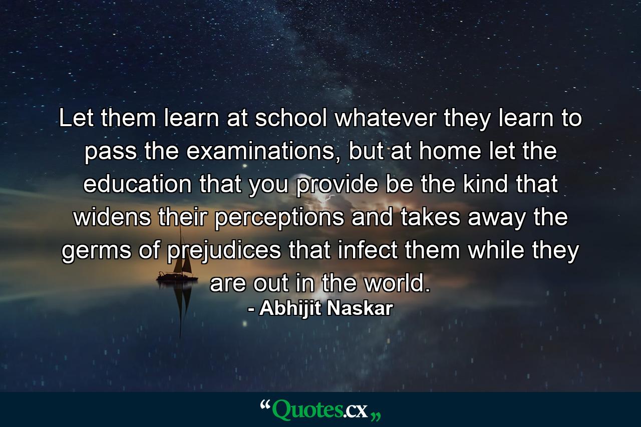 Let them learn at school whatever they learn to pass the examinations, but at home let the education that you provide be the kind that widens their perceptions and takes away the germs of prejudices that infect them while they are out in the world. - Quote by Abhijit Naskar