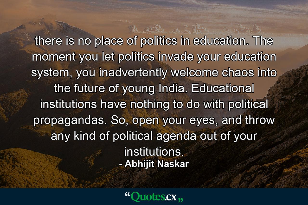 there is no place of politics in education. The moment you let politics invade your education system, you inadvertently welcome chaos into the future of young India. Educational institutions have nothing to do with political propagandas. So, open your eyes, and throw any kind of political agenda out of your institutions. - Quote by Abhijit Naskar