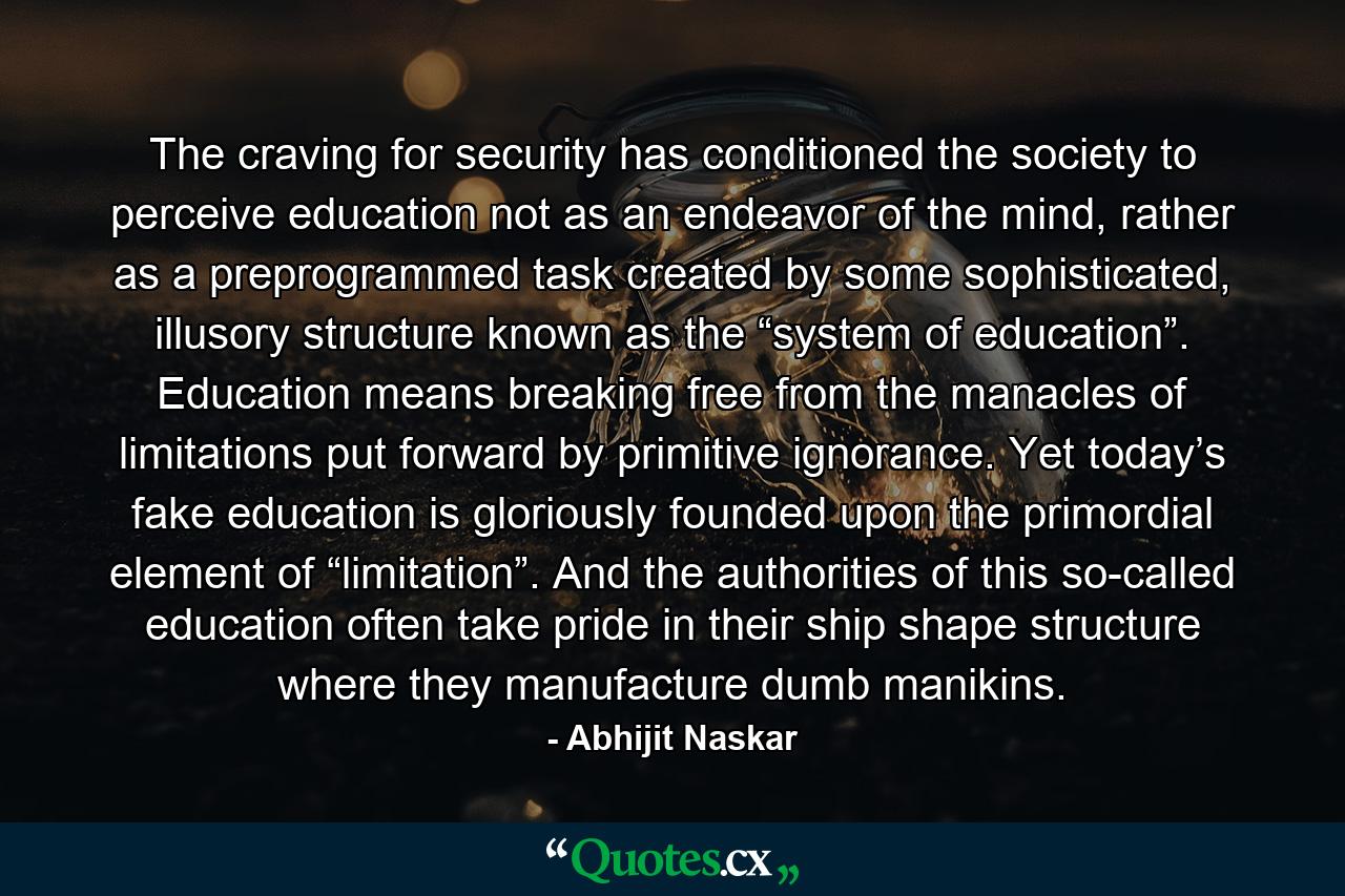 The craving for security has conditioned the society to perceive education not as an endeavor of the mind, rather as a preprogrammed task created by some sophisticated, illusory structure known as the “system of education”. Education means breaking free from the manacles of limitations put forward by primitive ignorance. Yet today’s fake education is gloriously founded upon the primordial element of “limitation”. And the authorities of this so-called education often take pride in their ship shape structure where they manufacture dumb manikins. - Quote by Abhijit Naskar