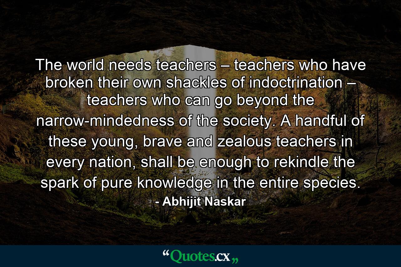 The world needs teachers – teachers who have broken their own shackles of indoctrination – teachers who can go beyond the narrow-mindedness of the society. A handful of these young, brave and zealous teachers in every nation, shall be enough to rekindle the spark of pure knowledge in the entire species. - Quote by Abhijit Naskar