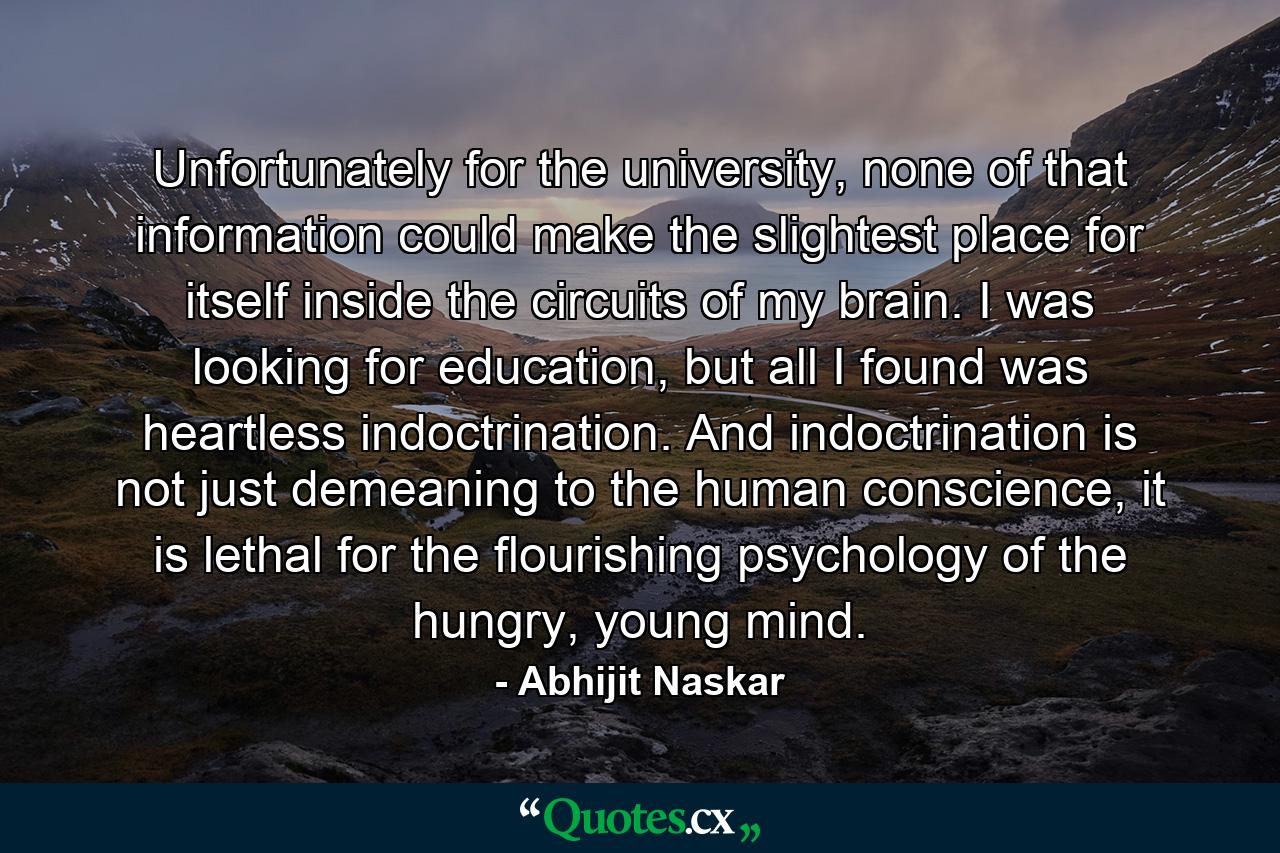 Unfortunately for the university, none of that information could make the slightest place for itself inside the circuits of my brain. I was looking for education, but all I found was heartless indoctrination. And indoctrination is not just demeaning to the human conscience, it is lethal for the flourishing psychology of the hungry, young mind. - Quote by Abhijit Naskar