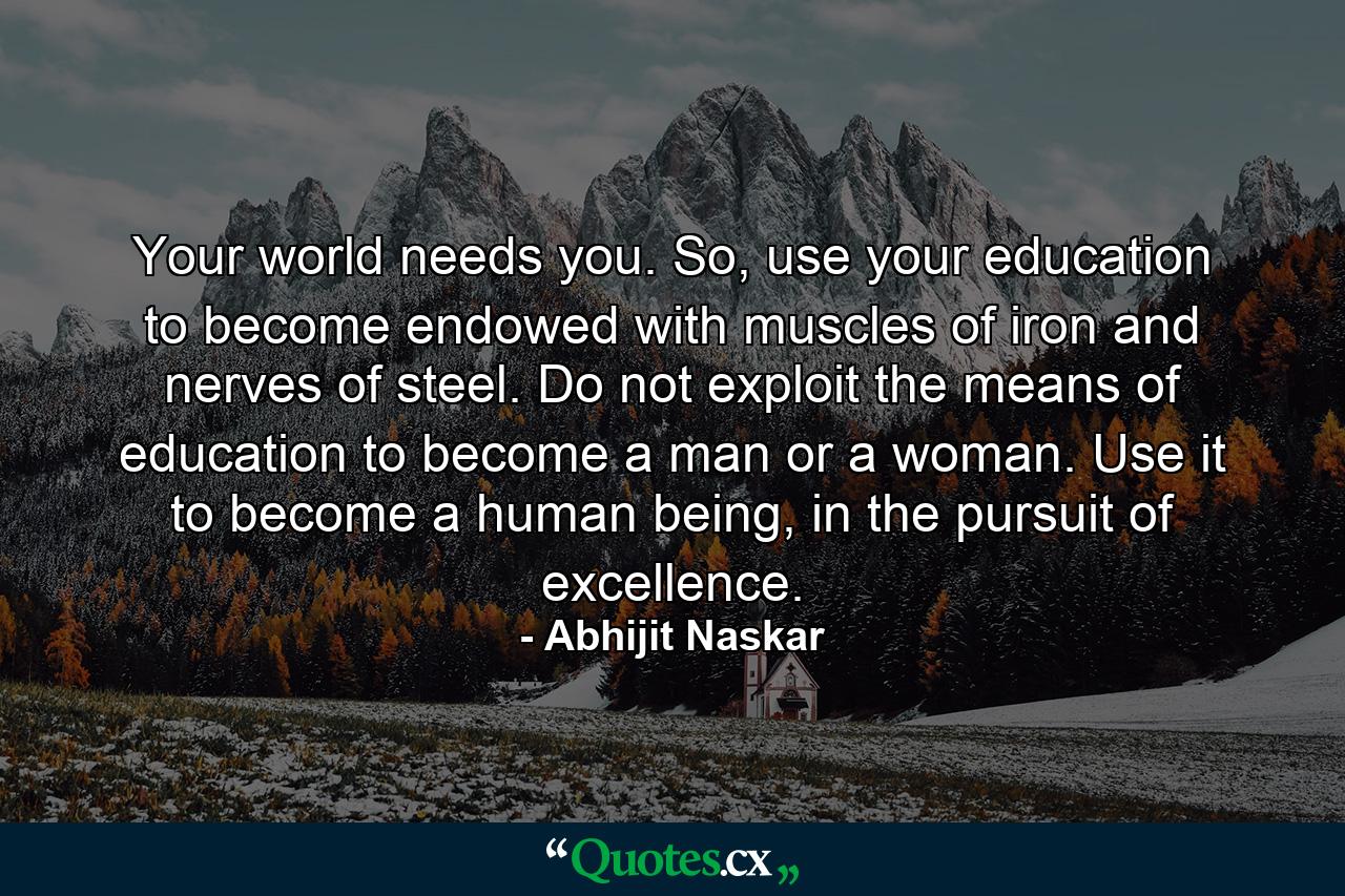 Your world needs you. So, use your education to become endowed with muscles of iron and nerves of steel. Do not exploit the means of education to become a man or a woman. Use it to become a human being, in the pursuit of excellence. - Quote by Abhijit Naskar