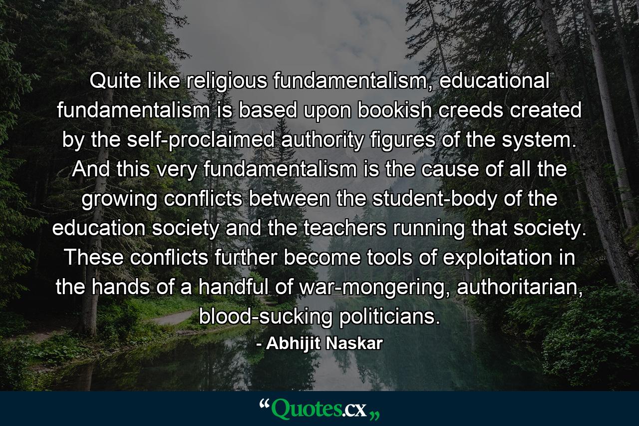 Quite like religious fundamentalism, educational fundamentalism is based upon bookish creeds created by the self-proclaimed authority figures of the system. And this very fundamentalism is the cause of all the growing conflicts between the student-body of the education society and the teachers running that society. These conflicts further become tools of exploitation in the hands of a handful of war-mongering, authoritarian, blood-sucking politicians. - Quote by Abhijit Naskar