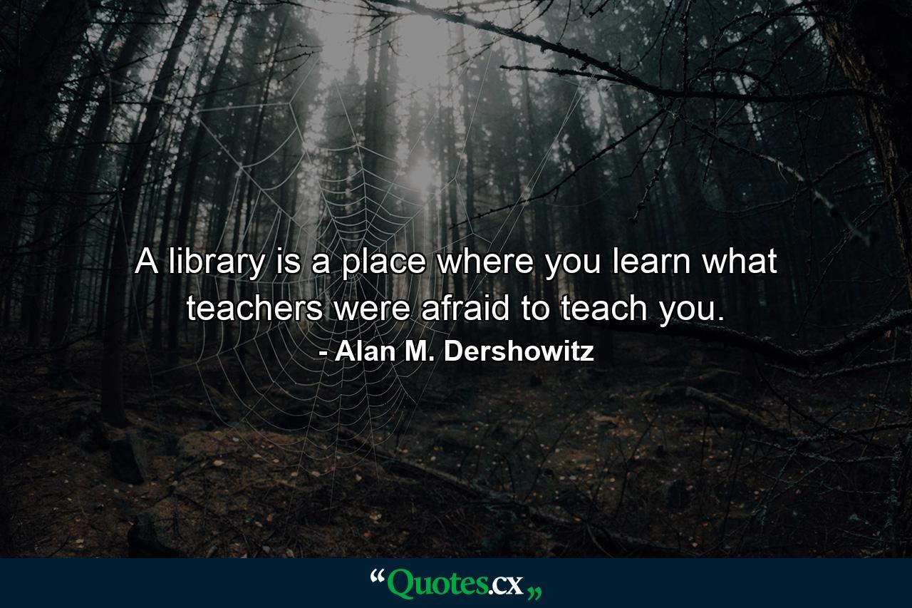 A library is a place where you learn what teachers were afraid to teach you. - Quote by Alan M. Dershowitz