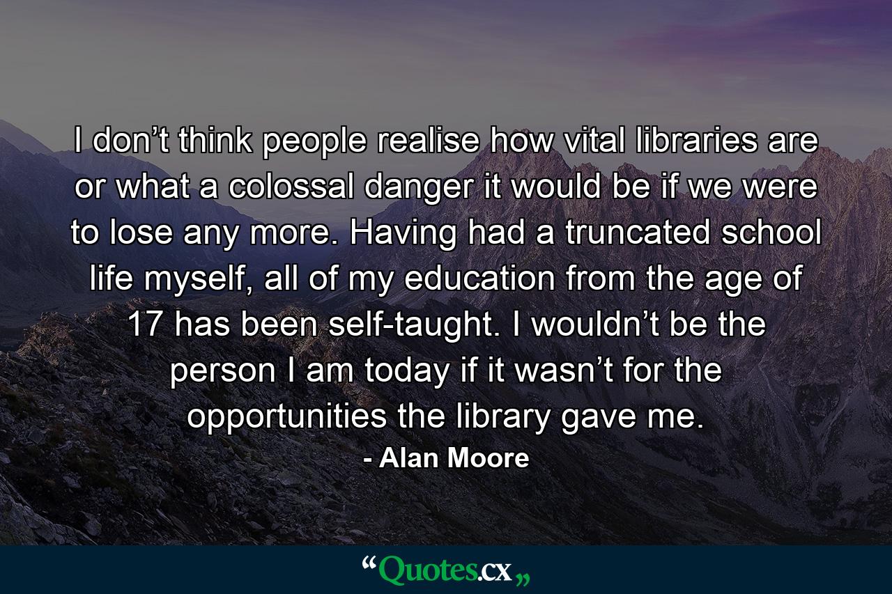 I don’t think people realise how vital libraries are or what a colossal danger it would be if we were to lose any more. Having had a truncated school life myself, all of my education from the age of 17 has been self-taught. I wouldn’t be the person I am today if it wasn’t for the opportunities the library gave me. - Quote by Alan Moore