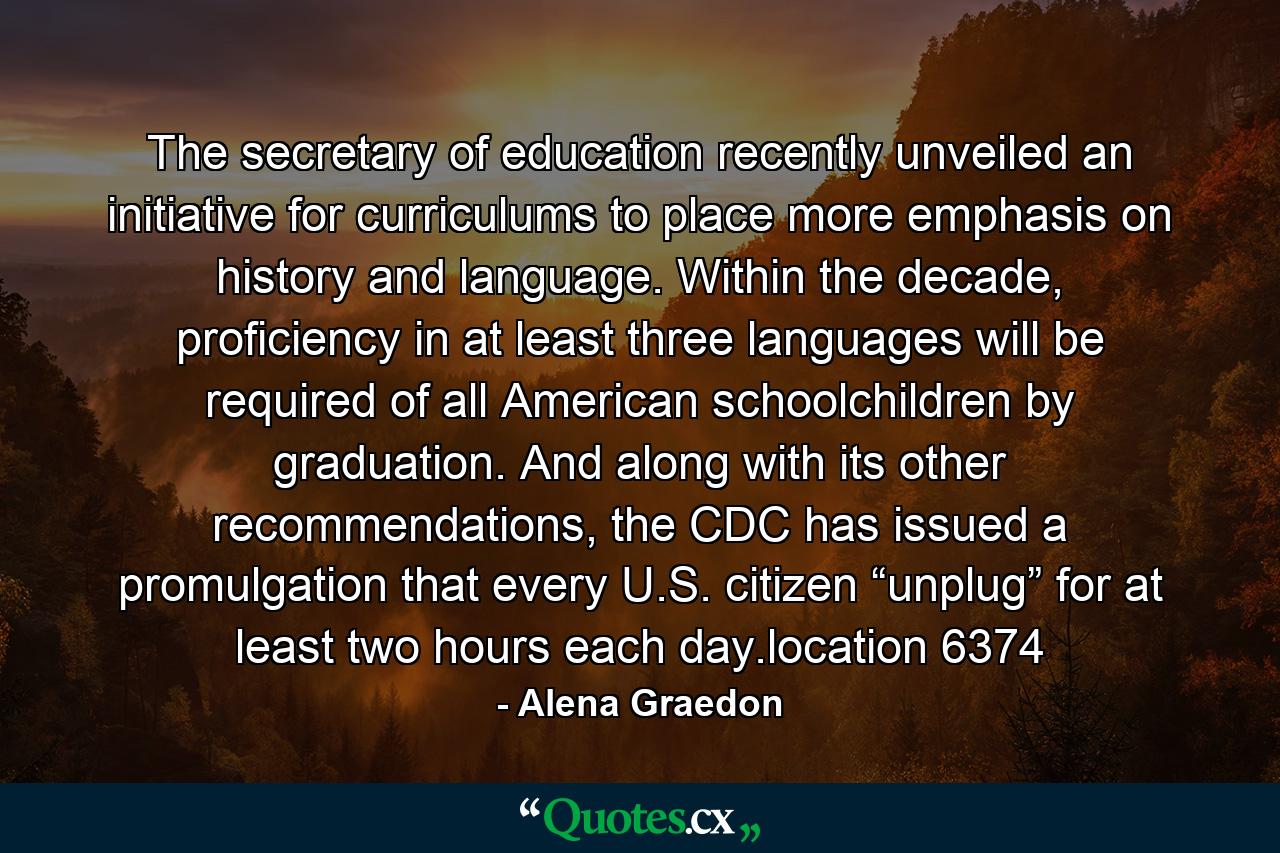 The secretary of education recently unveiled an initiative for curriculums to place more emphasis on history and language. Within the decade, proficiency in at least three languages will be required of all American schoolchildren by graduation. And along with its other recommendations, the CDC has issued a promulgation that every U.S. citizen “unplug” for at least two hours each day.location 6374 - Quote by Alena Graedon