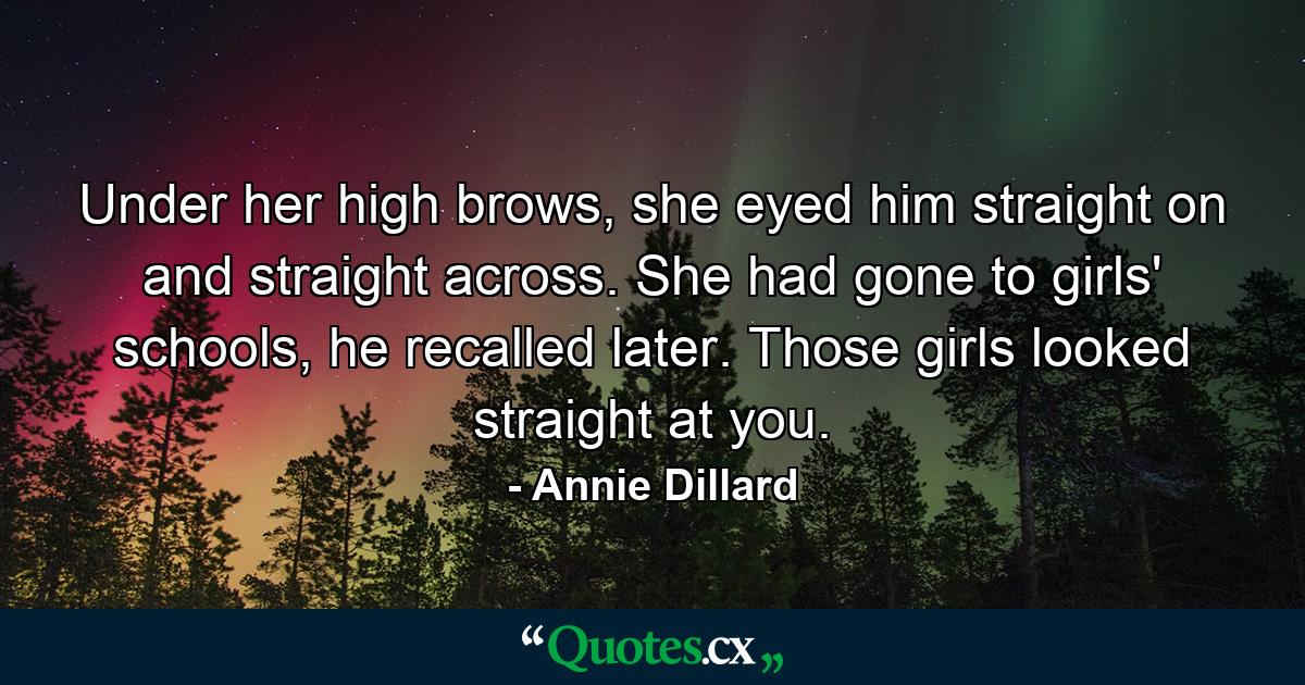 Under her high brows, she eyed him straight on and straight across. She had gone to girls' schools, he recalled later. Those girls looked straight at you. - Quote by Annie Dillard