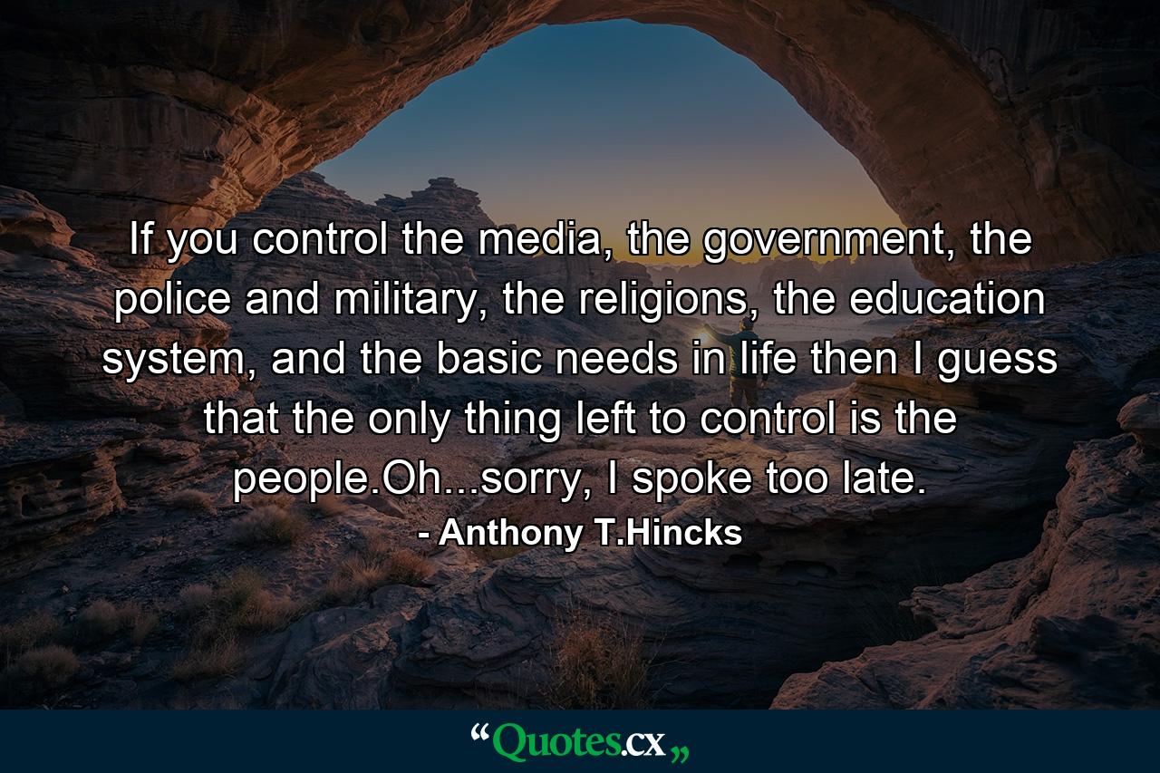 If you control the media, the government, the police and military, the religions, the education system, and the basic needs in life then I guess that the only thing left to control is the people.Oh...sorry, I spoke too late. - Quote by Anthony T.Hincks