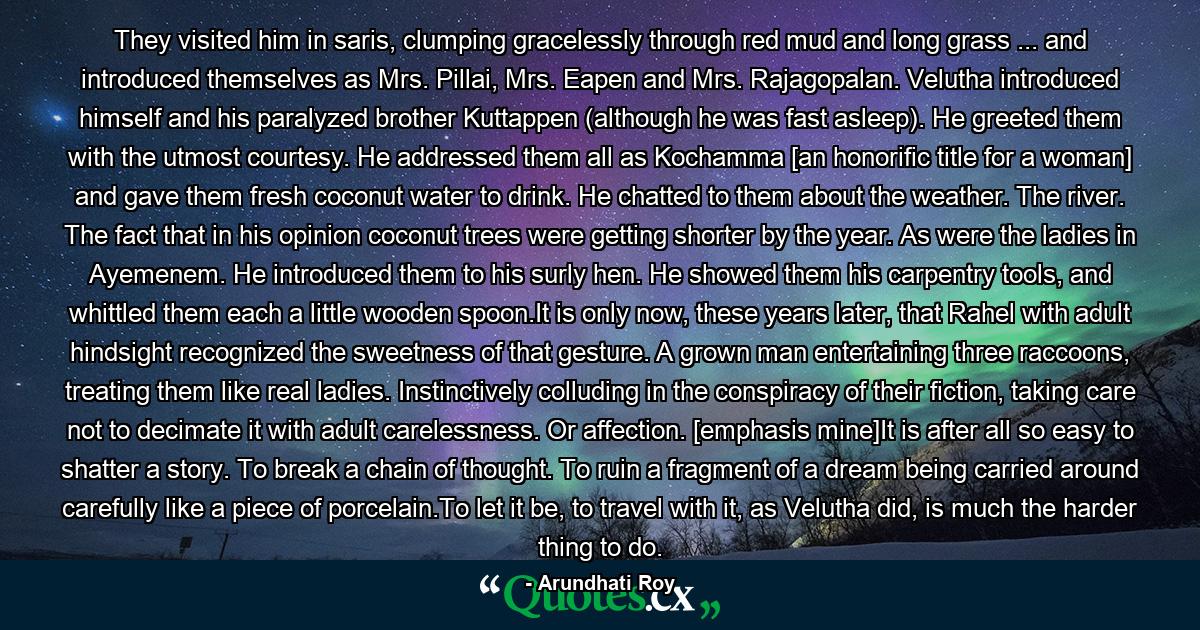 They visited him in saris, clumping gracelessly through red mud and long grass ... and introduced themselves as Mrs. Pillai, Mrs. Eapen and Mrs. Rajagopalan. Velutha introduced himself and his paralyzed brother Kuttappen (although he was fast asleep). He greeted them with the utmost courtesy. He addressed them all as Kochamma [an honorific title for a woman] and gave them fresh coconut water to drink. He chatted to them about the weather. The river. The fact that in his opinion coconut trees were getting shorter by the year. As were the ladies in Ayemenem. He introduced them to his surly hen. He showed them his carpentry tools, and whittled them each a little wooden spoon.It is only now, these years later, that Rahel with adult hindsight recognized the sweetness of that gesture. A grown man entertaining three raccoons, treating them like real ladies. Instinctively colluding in the conspiracy of their fiction, taking care not to decimate it with adult carelessness. Or affection. [emphasis mine]It is after all so easy to shatter a story. To break a chain of thought. To ruin a fragment of a dream being carried around carefully like a piece of porcelain.To let it be, to travel with it, as Velutha did, is much the harder thing to do. - Quote by Arundhati Roy