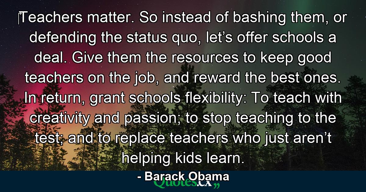 ‎Teachers matter. So instead of bashing them, or defending the status quo, let’s offer schools a deal. Give them the resources to keep good teachers on the job, and reward the best ones. In return, grant schools flexibility: To teach with creativity and passion; to stop teaching to the test; and to replace teachers who just aren’t helping kids learn. - Quote by Barack Obama