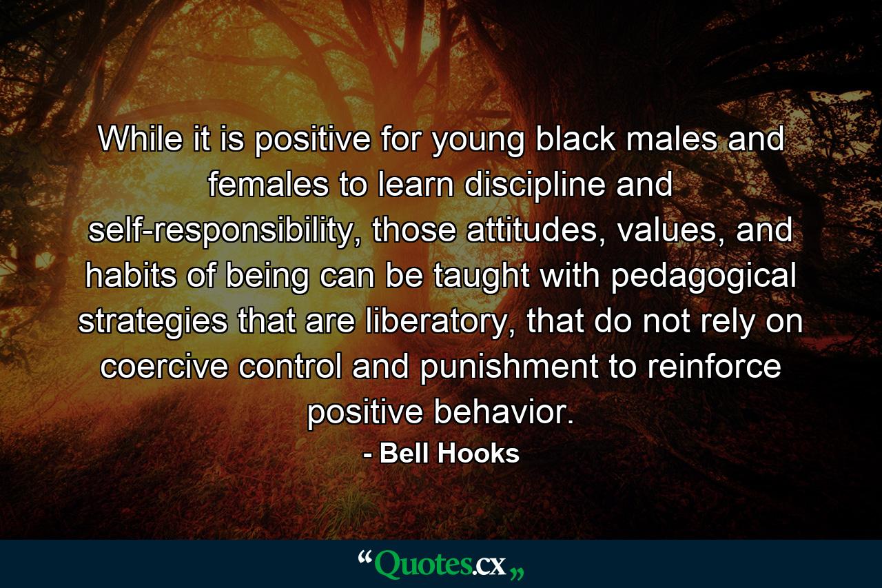 While it is positive for young black males and females to learn discipline and self-responsibility, those attitudes, values, and habits of being can be taught with pedagogical strategies that are liberatory, that do not rely on coercive control and punishment to reinforce positive behavior. - Quote by Bell Hooks