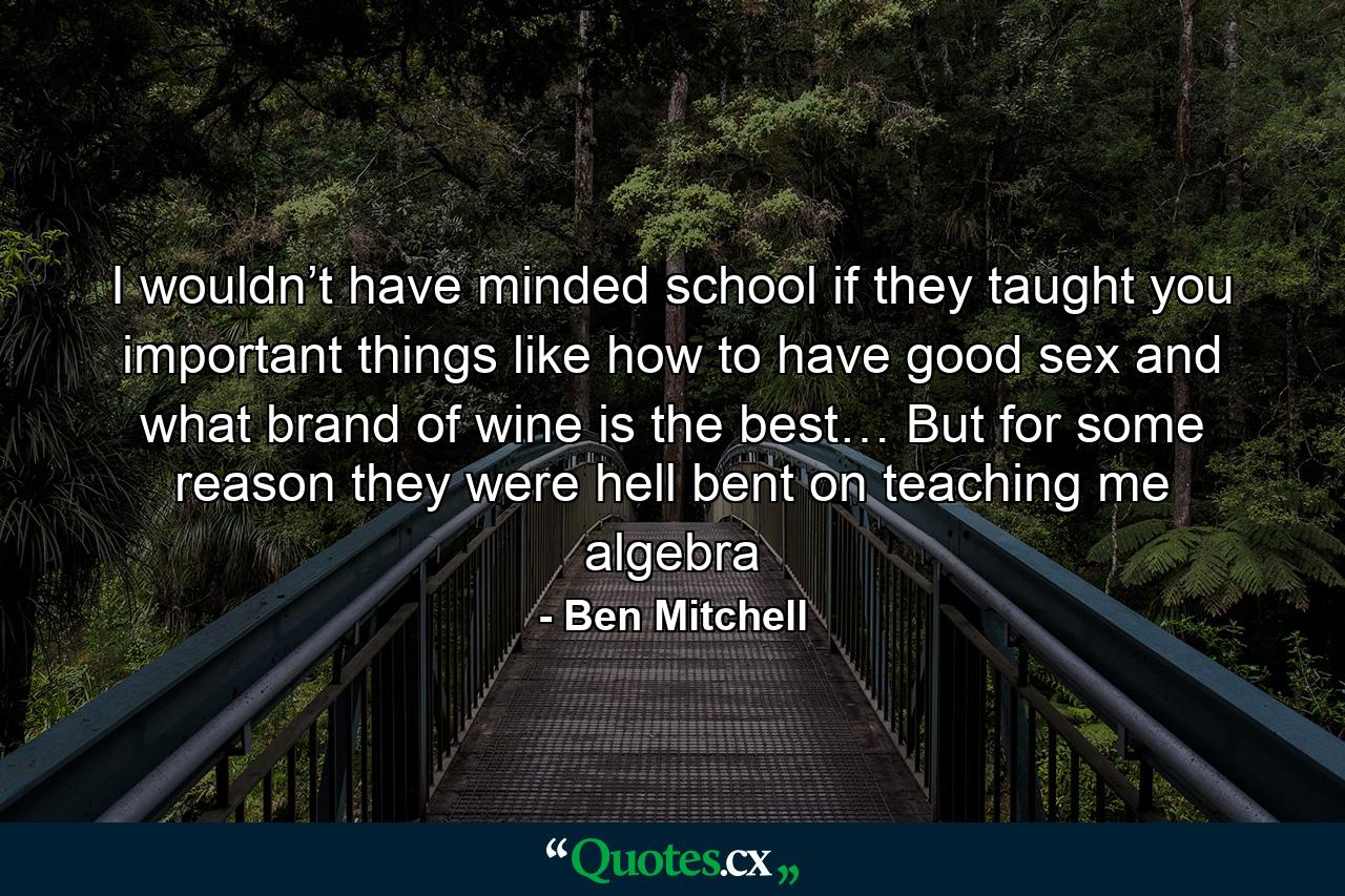 I wouldn’t have minded school if they taught you important things like how to have good sex and what brand of wine is the best… But for some reason they were hell bent on teaching me algebra - Quote by Ben Mitchell