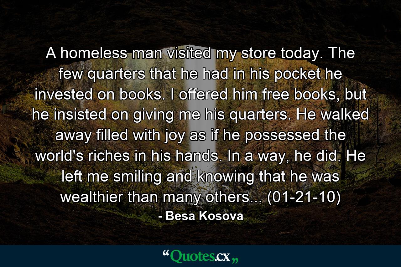 A homeless man visited my store today. The few quarters that he had in his pocket he invested on books. I offered him free books, but he insisted on giving me his quarters. He walked away filled with joy as if he possessed the world's riches in his hands. In a way, he did. He left me smiling and knowing that he was wealthier than many others... (01-21-10) - Quote by Besa Kosova