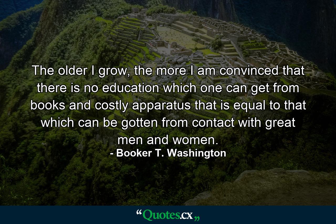 The older I grow, the more I am convinced that there is no education which one can get from books and costly apparatus that is equal to that which can be gotten from contact with great men and women. - Quote by Booker T. Washington