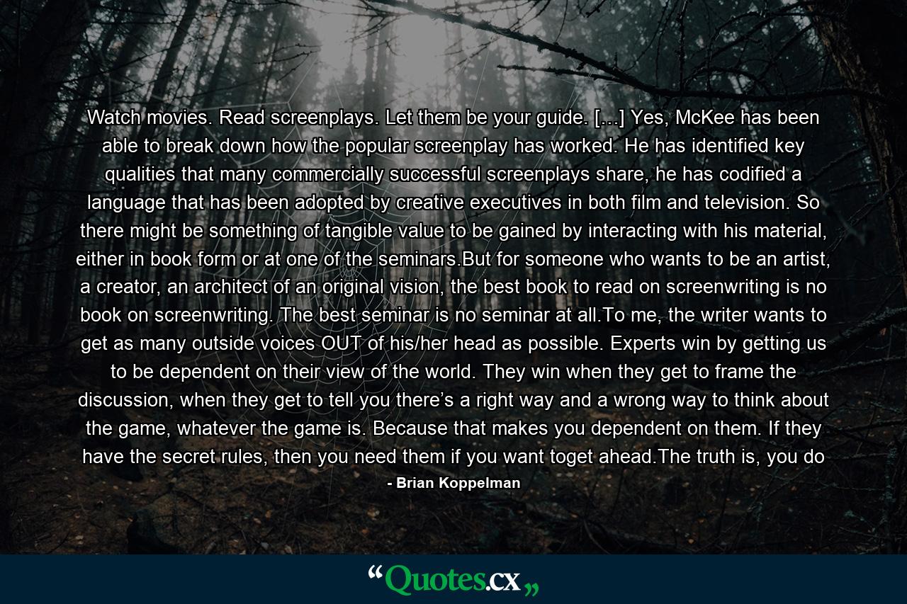 Watch movies. Read screenplays. Let them be your guide. […] Yes, McKee has been able to break down how the popular screenplay has worked. He has identified key qualities that many commercially successful screenplays share, he has codified a language that has been adopted by creative executives in both film and television. So there might be something of tangible value to be gained by interacting with his material, either in book form or at one of the seminars.But for someone who wants to be an artist, a creator, an architect of an original vision, the best book to read on screenwriting is no book on screenwriting. The best seminar is no seminar at all.To me, the writer wants to get as many outside voices OUT of his/her head as possible. Experts win by getting us to be dependent on their view of the world. They win when they get to frame the discussion, when they get to tell you there’s a right way and a wrong way to think about the game, whatever the game is. Because that makes you dependent on them. If they have the secret rules, then you need them if you want toget ahead.The truth is, you do - Quote by Brian Koppelman