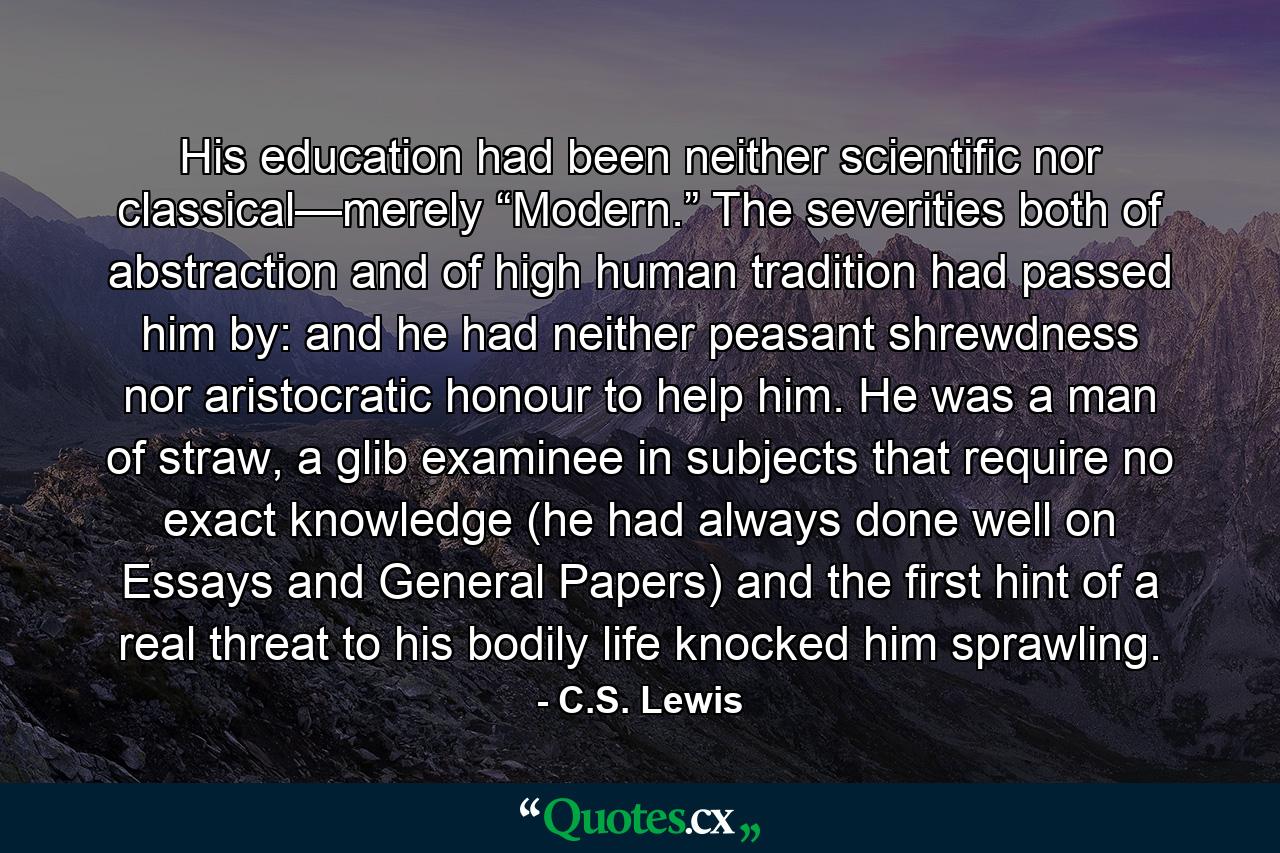 His education had been neither scientific nor classical—merely “Modern.” The severities both of abstraction and of high human tradition had passed him by: and he had neither peasant shrewdness nor aristocratic honour to help him. He was a man of straw, a glib examinee in subjects that require no exact knowledge (he had always done well on Essays and General Papers) and the first hint of a real threat to his bodily life knocked him sprawling. - Quote by C.S. Lewis