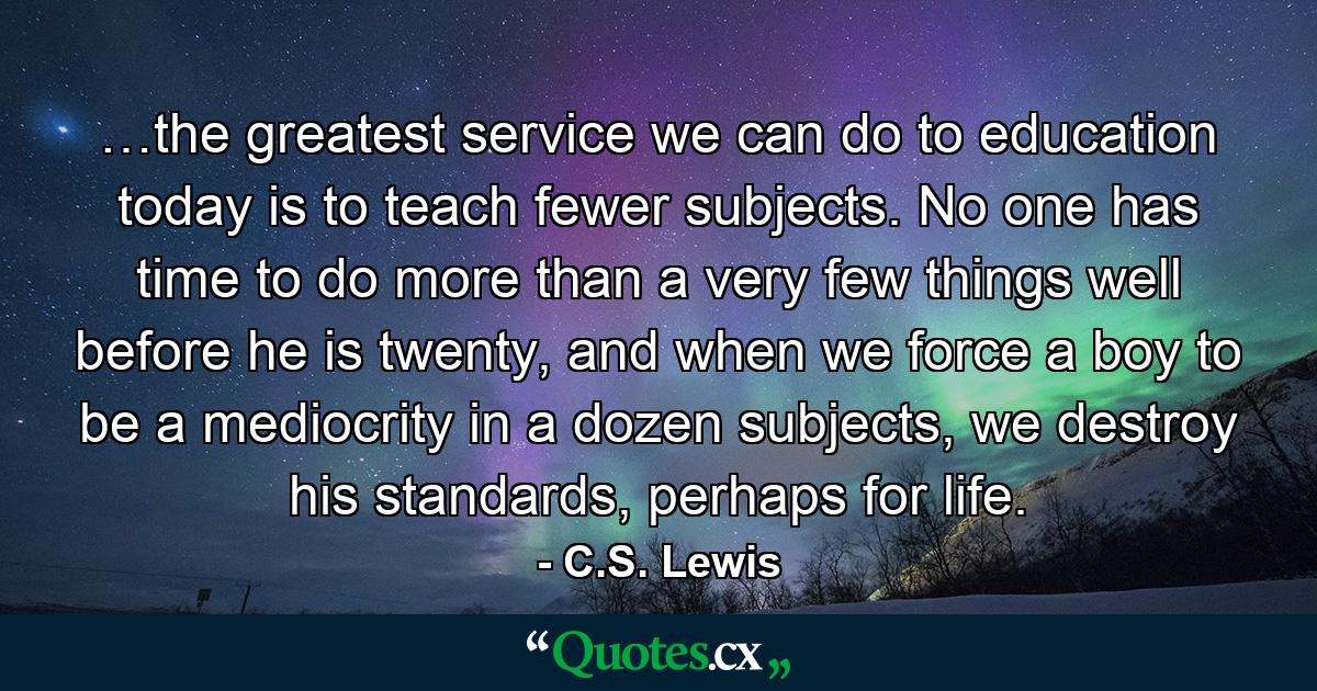 …the greatest service we can do to education today is to teach fewer subjects. No one has time to do more than a very few things well before he is twenty, and when we force a boy to be a mediocrity in a dozen subjects, we destroy his standards, perhaps for life. - Quote by C.S. Lewis