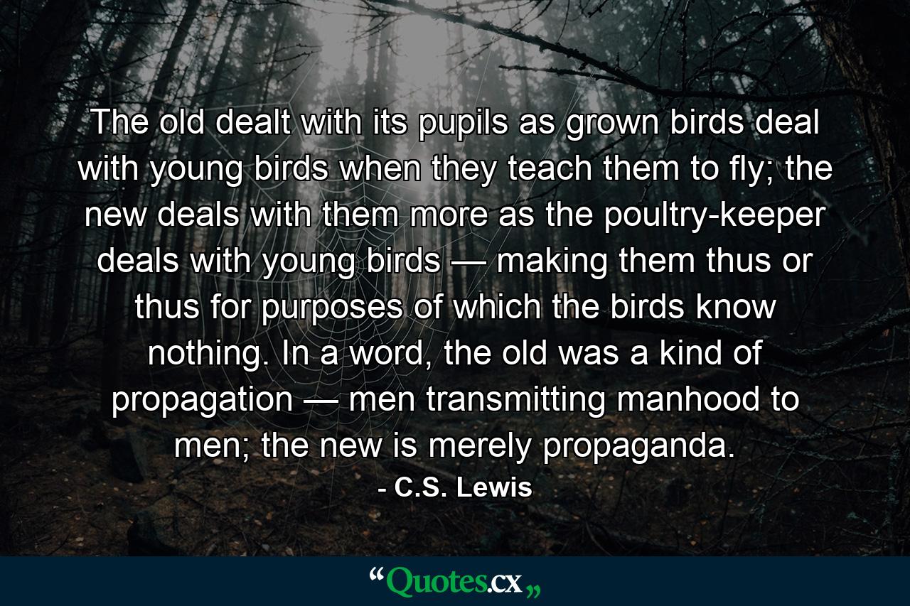 The old dealt with its pupils as grown birds deal with young birds when they teach them to fly; the new deals with them more as the poultry-keeper deals with young birds — making them thus or thus for purposes of which the birds know nothing. In a word, the old was a kind of propagation — men transmitting manhood to men; the new is merely propaganda. - Quote by C.S. Lewis