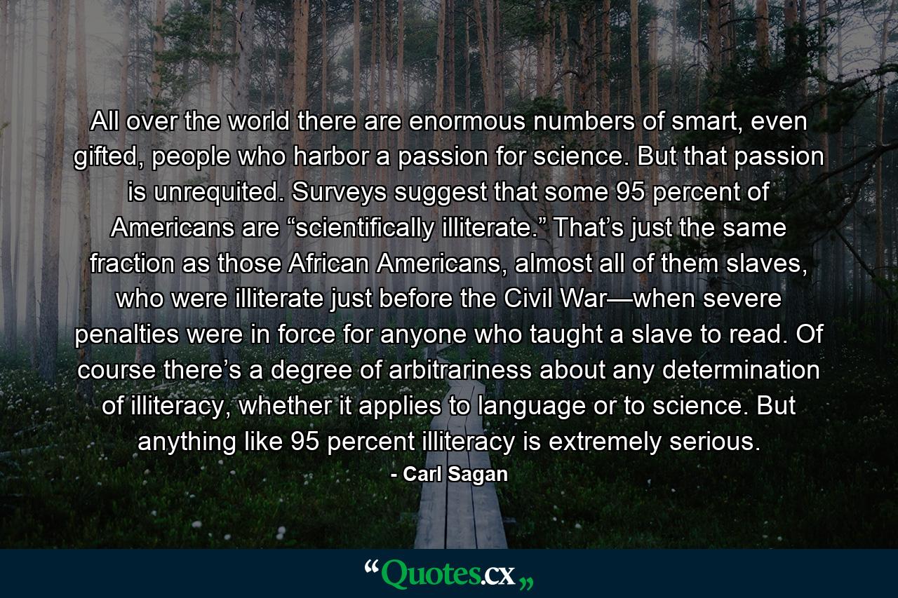 All over the world there are enormous numbers of smart, even gifted, people who harbor a passion for science. But that passion is unrequited. Surveys suggest that some 95 percent of Americans are “scientifically illiterate.” That’s just the same fraction as those African Americans, almost all of them slaves, who were illiterate just before the Civil War—when severe penalties were in force for anyone who taught a slave to read. Of course there’s a degree of arbitrariness about any determination of illiteracy, whether it applies to language or to science. But anything like 95 percent illiteracy is extremely serious. - Quote by Carl Sagan