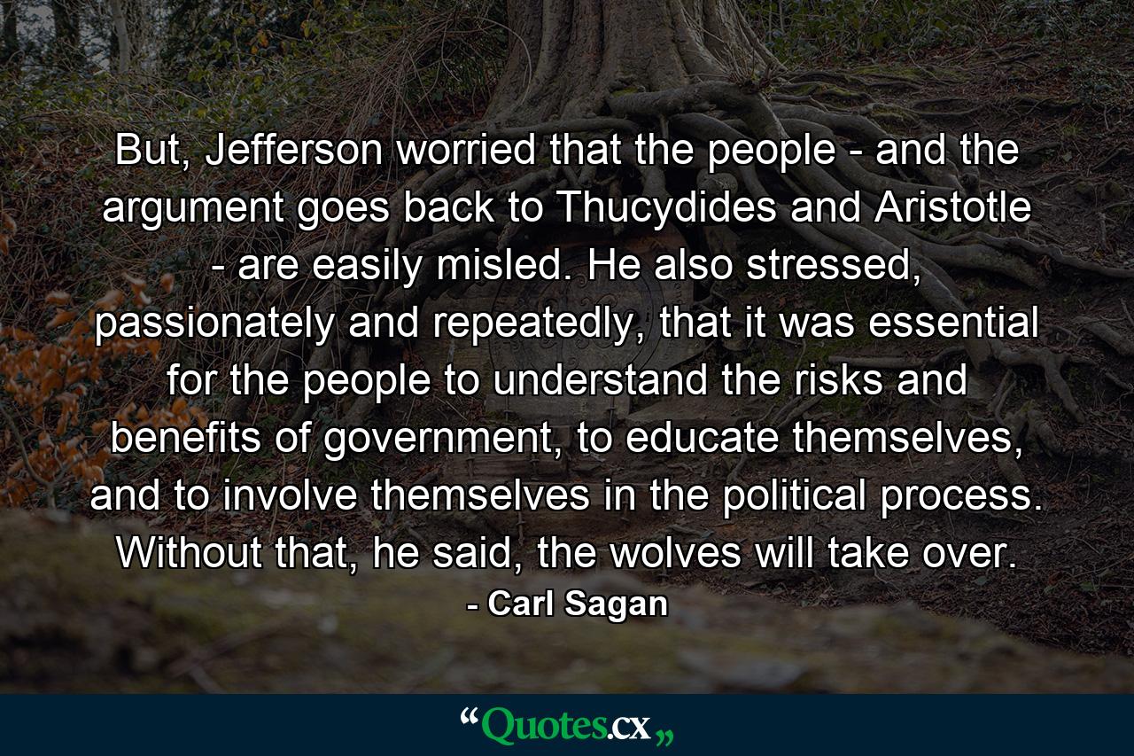 But, Jefferson worried that the people - and the argument goes back to Thucydides and Aristotle - are easily misled. He also stressed, passionately and repeatedly, that it was essential for the people to understand the risks and benefits of government, to educate themselves, and to involve themselves in the political process. Without that, he said, the wolves will take over. - Quote by Carl Sagan