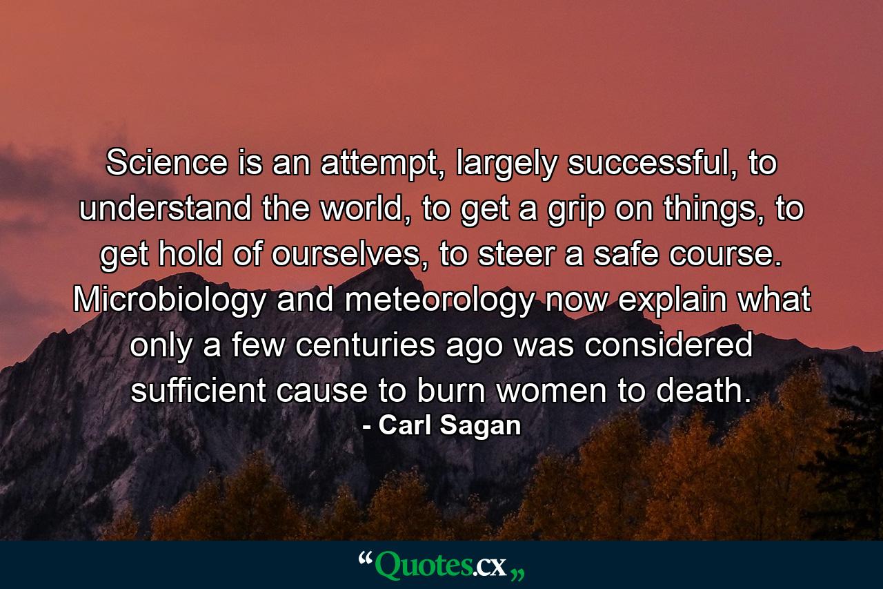 Science is an attempt, largely successful, to understand the world, to get a grip on things, to get hold of ourselves, to steer a safe course. Microbiology and meteorology now explain what only a few centuries ago was considered sufficient cause to burn women to death. - Quote by Carl Sagan