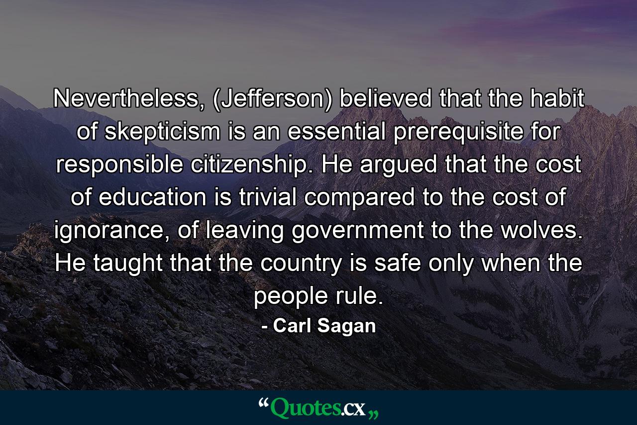 Nevertheless, (Jefferson) believed that the habit of skepticism is an essential prerequisite for responsible citizenship. He argued that the cost of education is trivial compared to the cost of ignorance, of leaving government to the wolves. He taught that the country is safe only when the people rule. - Quote by Carl Sagan