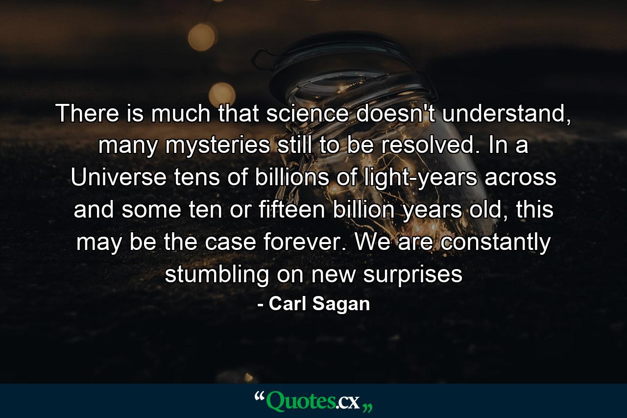 There is much that science doesn't understand, many mysteries still to be resolved. In a Universe tens of billions of light-years across and some ten or fifteen billion years old, this may be the case forever. We are constantly stumbling on new surprises - Quote by Carl Sagan