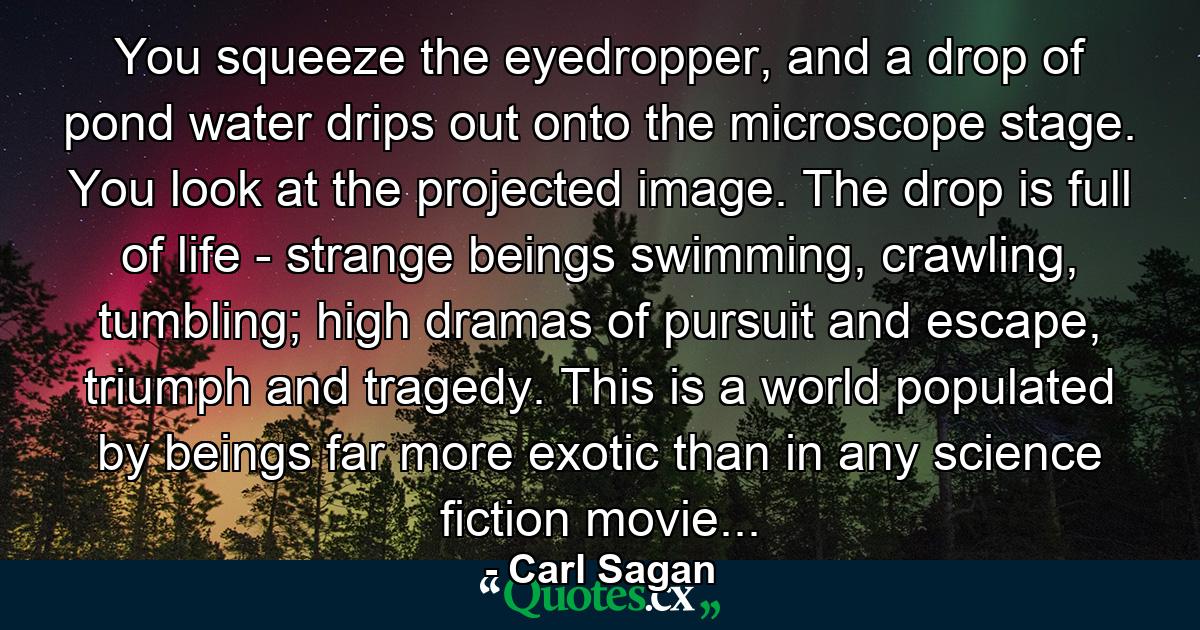 You squeeze the eyedropper, and a drop of pond water drips out onto the microscope stage. You look at the projected image. The drop is full of life - strange beings swimming, crawling, tumbling; high dramas of pursuit and escape, triumph and tragedy. This is a world populated by beings far more exotic than in any science fiction movie... - Quote by Carl Sagan