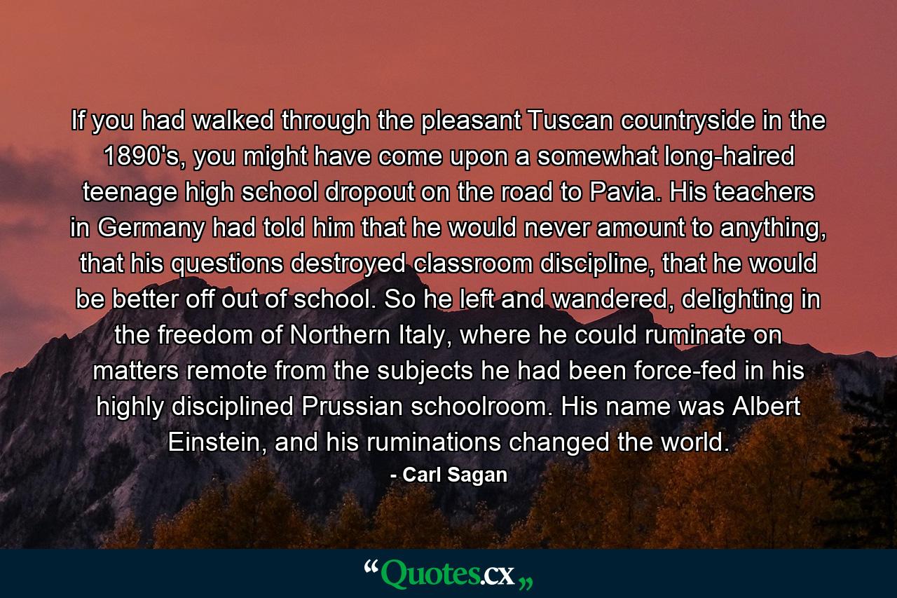 If you had walked through the pleasant Tuscan countryside in the 1890's, you might have come upon a somewhat long-haired teenage high school dropout on the road to Pavia. His teachers in Germany had told him that he would never amount to anything, that his questions destroyed classroom discipline, that he would be better off out of school. So he left and wandered, delighting in the freedom of Northern Italy, where he could ruminate on matters remote from the subjects he had been force-fed in his highly disciplined Prussian schoolroom. His name was Albert Einstein, and his ruminations changed the world. - Quote by Carl Sagan