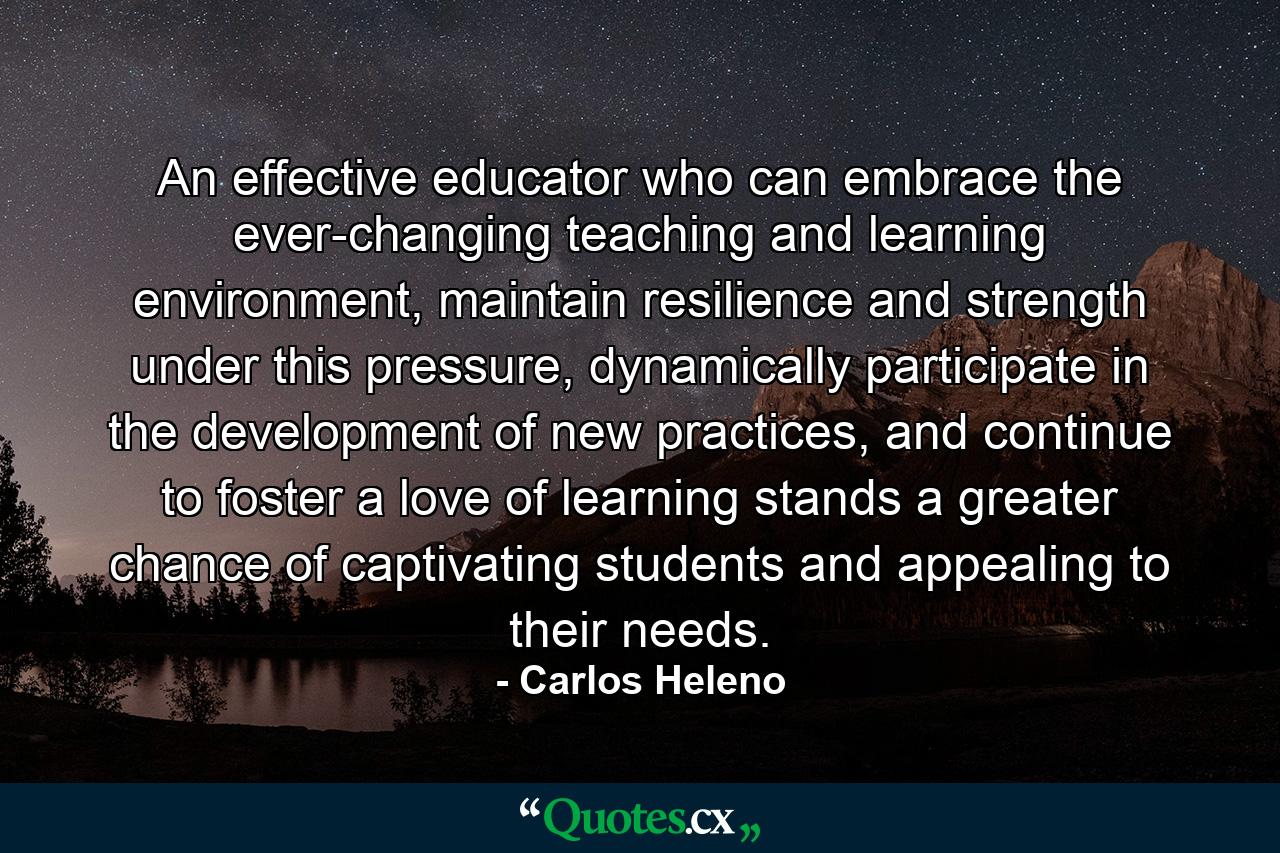 An effective educator who can embrace the ever-changing teaching and learning environment, maintain resilience and strength under this pressure, dynamically participate in the development of new practices, and continue to foster a love of learning stands a greater chance of captivating students and appealing to their needs. - Quote by Carlos Heleno