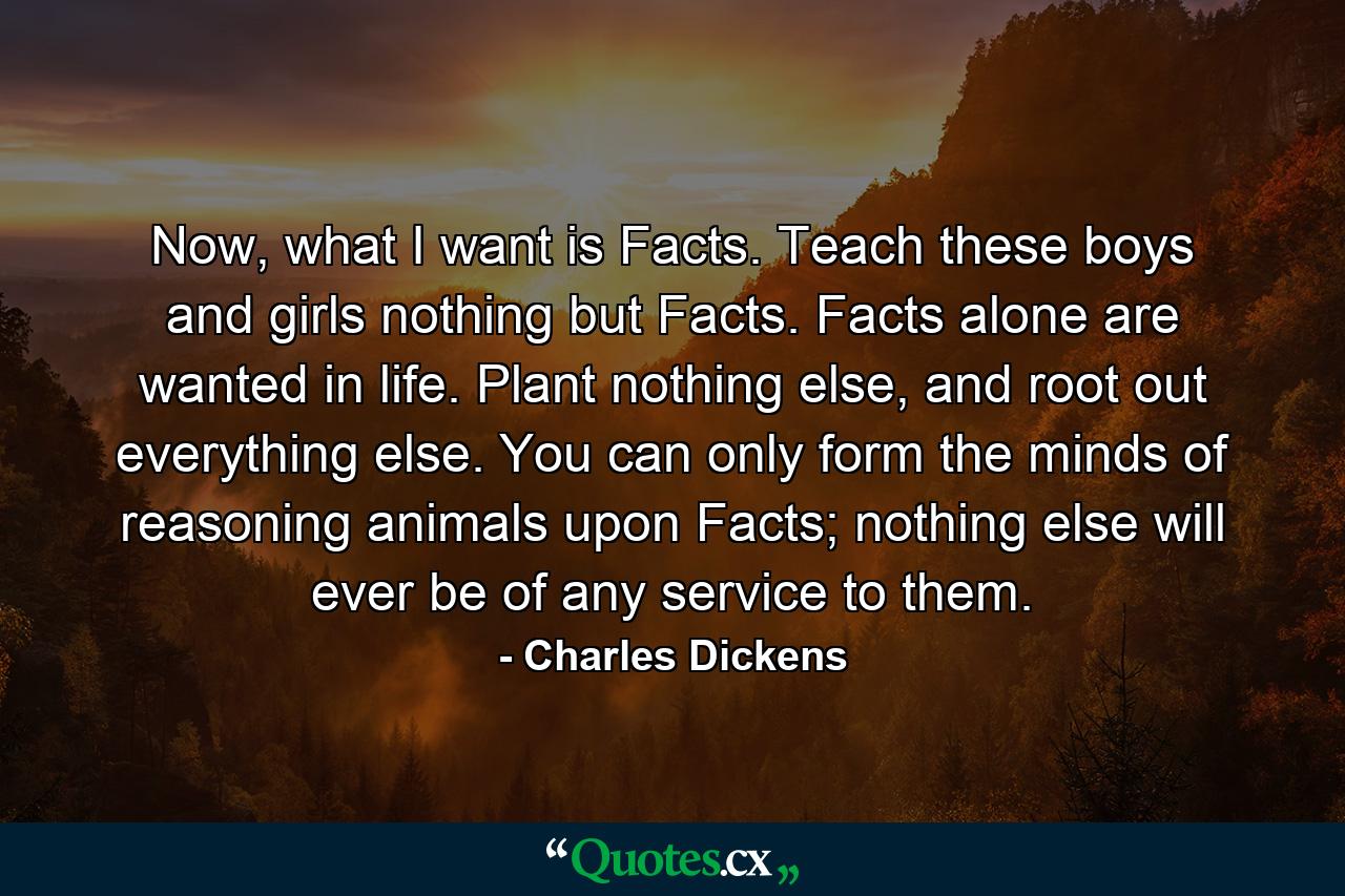 Now, what I want is Facts. Teach these boys and girls nothing but Facts. Facts alone are wanted in life. Plant nothing else, and root out everything else. You can only form the minds of reasoning animals upon Facts; nothing else will ever be of any service to them. - Quote by Charles Dickens