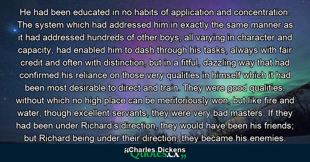 He had been educated in no habits of application and concentration. The system which had addressed him in exactly the same manner as it had addressed hundreds of other boys, all varying in character and capacity, had enabled him to dash through his tasks, always with fair credit and often with distinction, but in a fitful, dazzling way that had confirmed his reliance on those very qualities in himself which it had been most desirable to direct and train. They were good qualities, without which no high place can be meritoriously won, but like fire and water, though excellent servants, they were very bad masters. If they had been under Richard’s direction, they would have been his friends; but Richard being under their direction, they became his enemies. - Quote by Charles Dickens