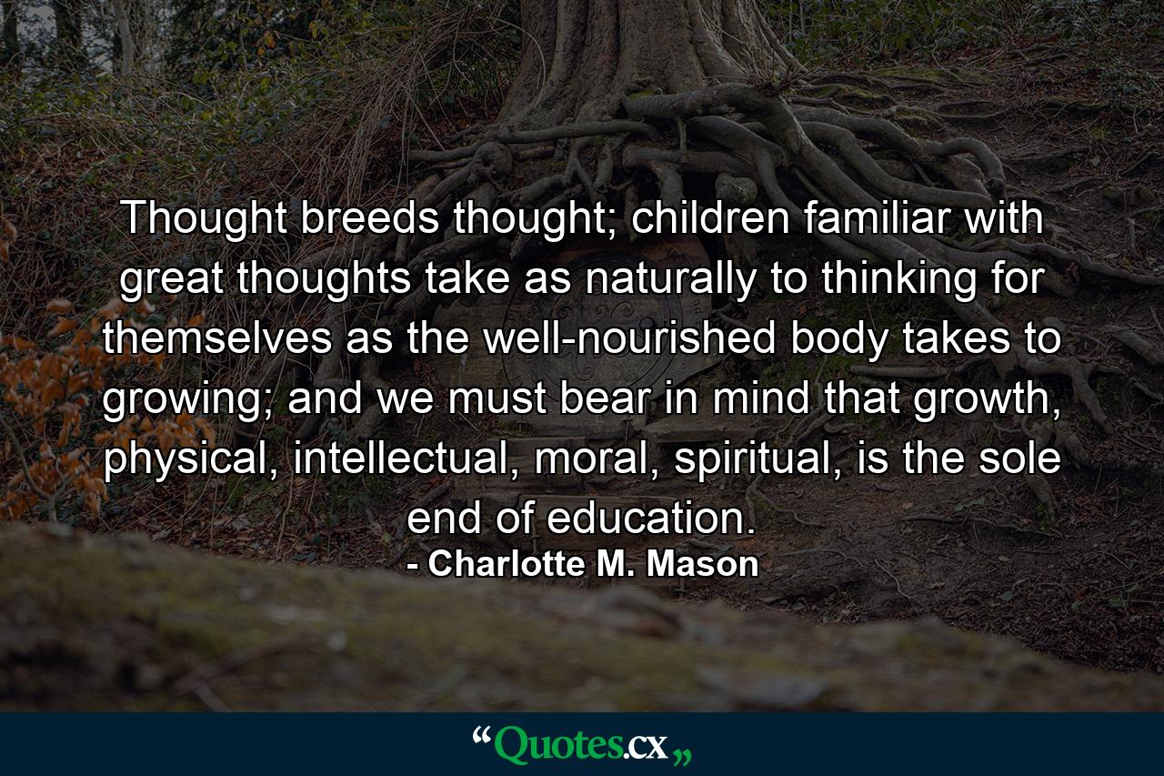 Thought breeds thought; children familiar with great thoughts take as naturally to thinking for themselves as the well-nourished body takes to growing; and we must bear in mind that growth, physical, intellectual, moral, spiritual, is the sole end of education. - Quote by Charlotte M. Mason