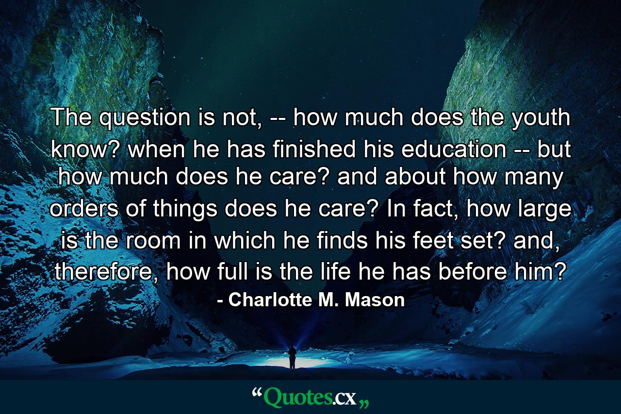 The question is not, -- how much does the youth know? when he has finished his education -- but how much does he care? and about how many orders of things does he care? In fact, how large is the room in which he finds his feet set? and, therefore, how full is the life he has before him? - Quote by Charlotte M. Mason