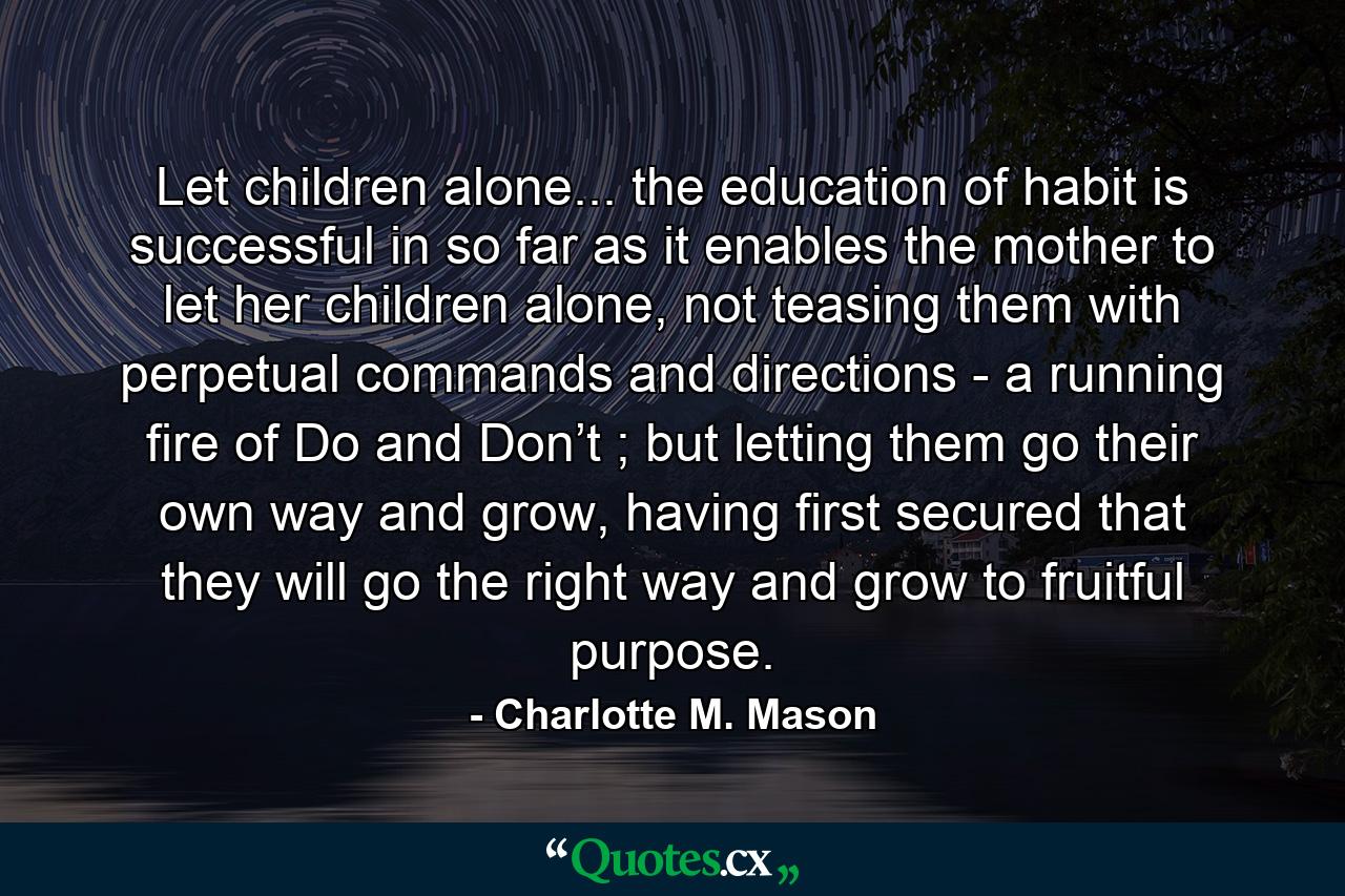 Let children alone... the education of habit is successful in so far as it enables the mother to let her children alone, not teasing them with perpetual commands and directions - a running fire of Do and Don’t ; but letting them go their own way and grow, having first secured that they will go the right way and grow to fruitful purpose. - Quote by Charlotte M. Mason