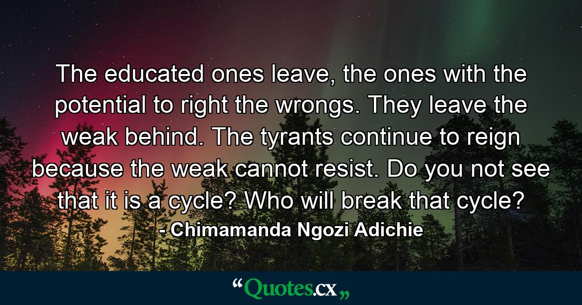 The educated ones leave, the ones with the potential to right the wrongs. They leave the weak behind. The tyrants continue to reign because the weak cannot resist. Do you not see that it is a cycle? Who will break that cycle? - Quote by Chimamanda Ngozi Adichie