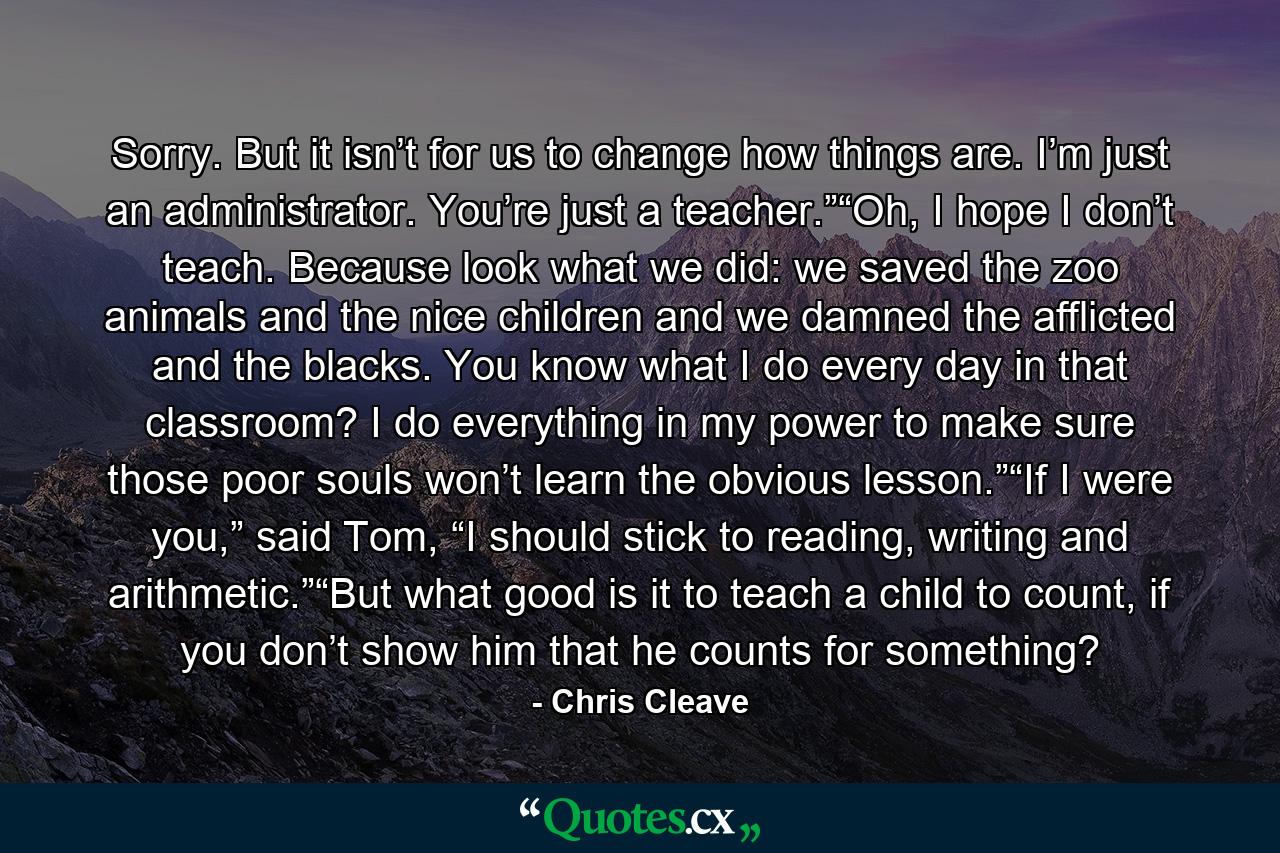 Sorry. But it isn’t for us to change how things are. I’m just an administrator. You’re just a teacher.”“Oh, I hope I don’t teach. Because look what we did: we saved the zoo animals and the nice children and we damned the afflicted and the blacks. You know what I do every day in that classroom? I do everything in my power to make sure those poor souls won’t learn the obvious lesson.”“If I were you,” said Tom, “I should stick to reading, writing and arithmetic.”“But what good is it to teach a child to count, if you don’t show him that he counts for something? - Quote by Chris Cleave