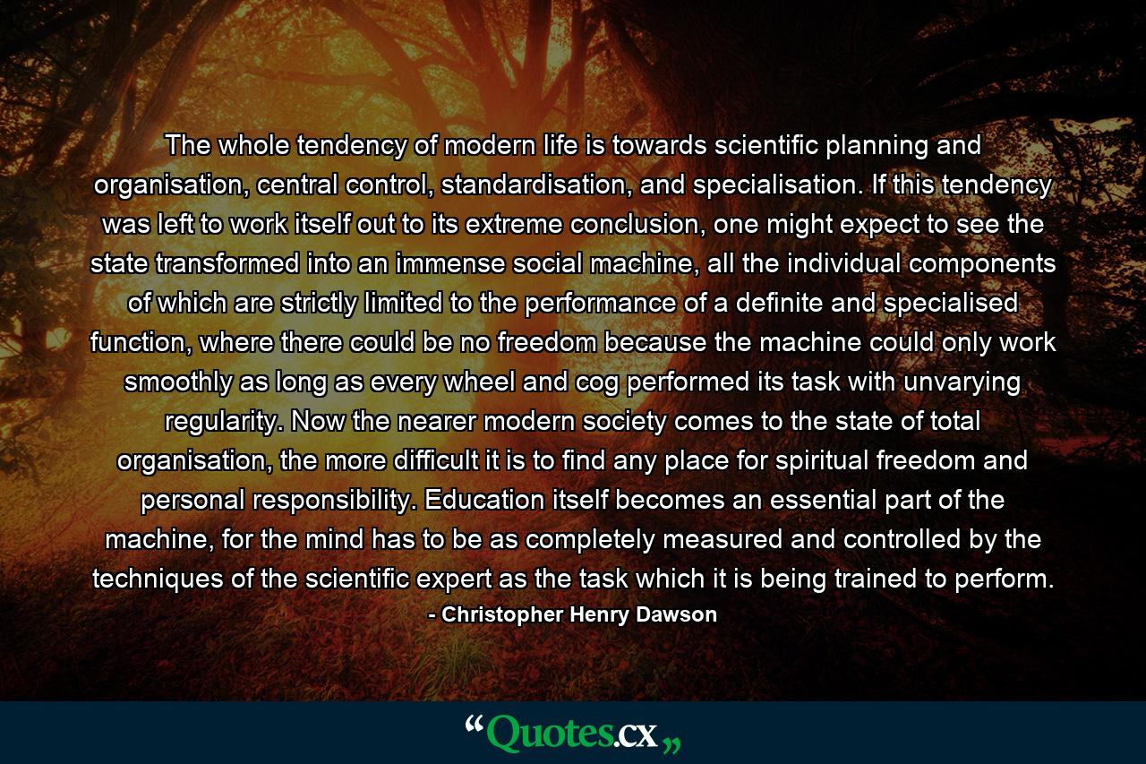 The whole tendency of modern life is towards scientific planning and organisation, central control, standardisation, and specialisation. If this tendency was left to work itself out to its extreme conclusion, one might expect to see the state transformed into an immense social machine, all the individual components of which are strictly limited to the performance of a definite and specialised function, where there could be no freedom because the machine could only work smoothly as long as every wheel and cog performed its task with unvarying regularity. Now the nearer modern society comes to the state of total organisation, the more difficult it is to find any place for spiritual freedom and personal responsibility. Education itself becomes an essential part of the machine, for the mind has to be as completely measured and controlled by the techniques of the scientific expert as the task which it is being trained to perform. - Quote by Christopher Henry Dawson