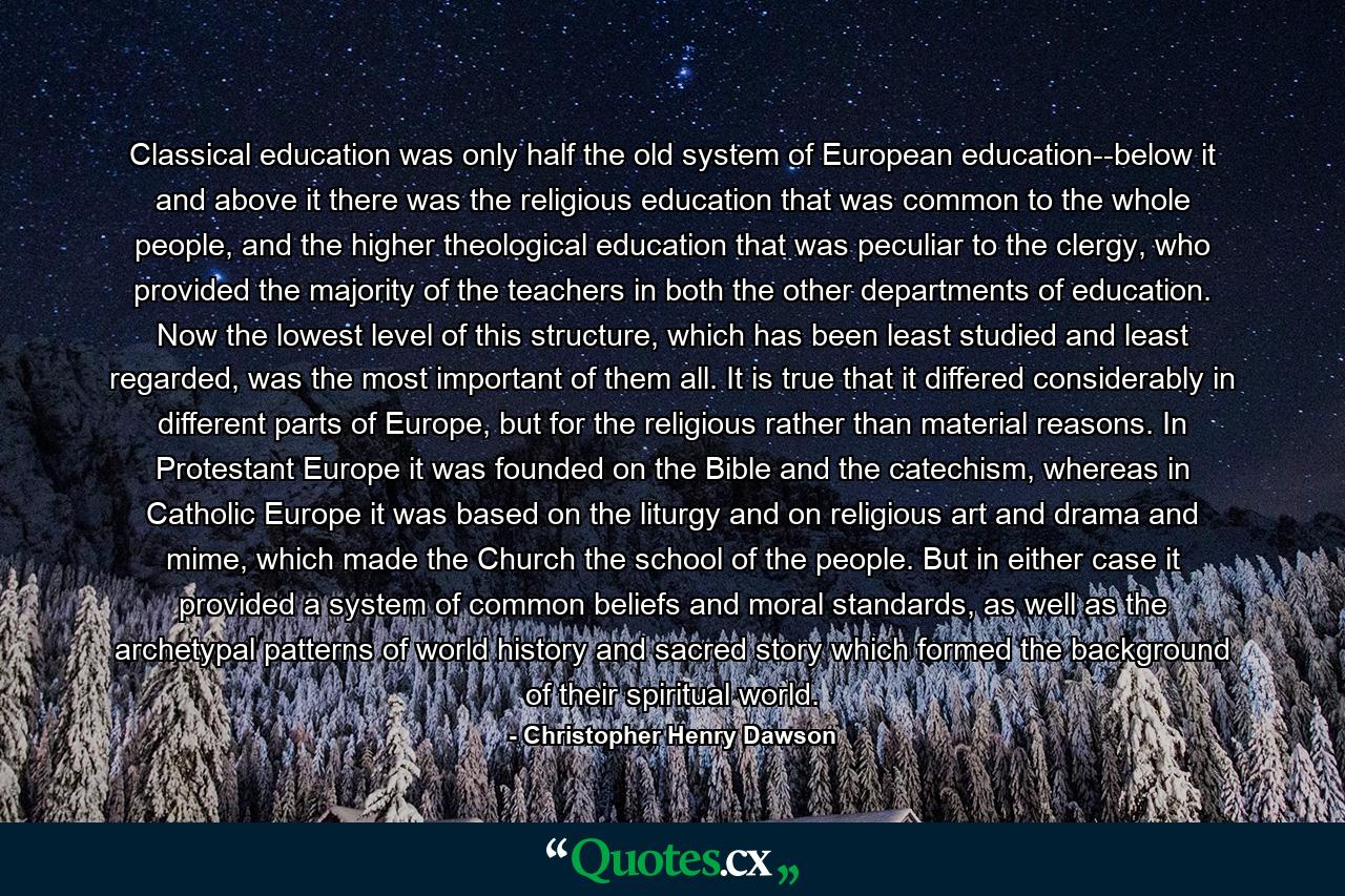 Classical education was only half the old system of European education--below it and above it there was the religious education that was common to the whole people, and the higher theological education that was peculiar to the clergy, who provided the majority of the teachers in both the other departments of education. Now the lowest level of this structure, which has been least studied and least regarded, was the most important of them all. It is true that it differed considerably in different parts of Europe, but for the religious rather than material reasons. In Protestant Europe it was founded on the Bible and the catechism, whereas in Catholic Europe it was based on the liturgy and on religious art and drama and mime, which made the Church the school of the people. But in either case it provided a system of common beliefs and moral standards, as well as the archetypal patterns of world history and sacred story which formed the background of their spiritual world. - Quote by Christopher Henry Dawson