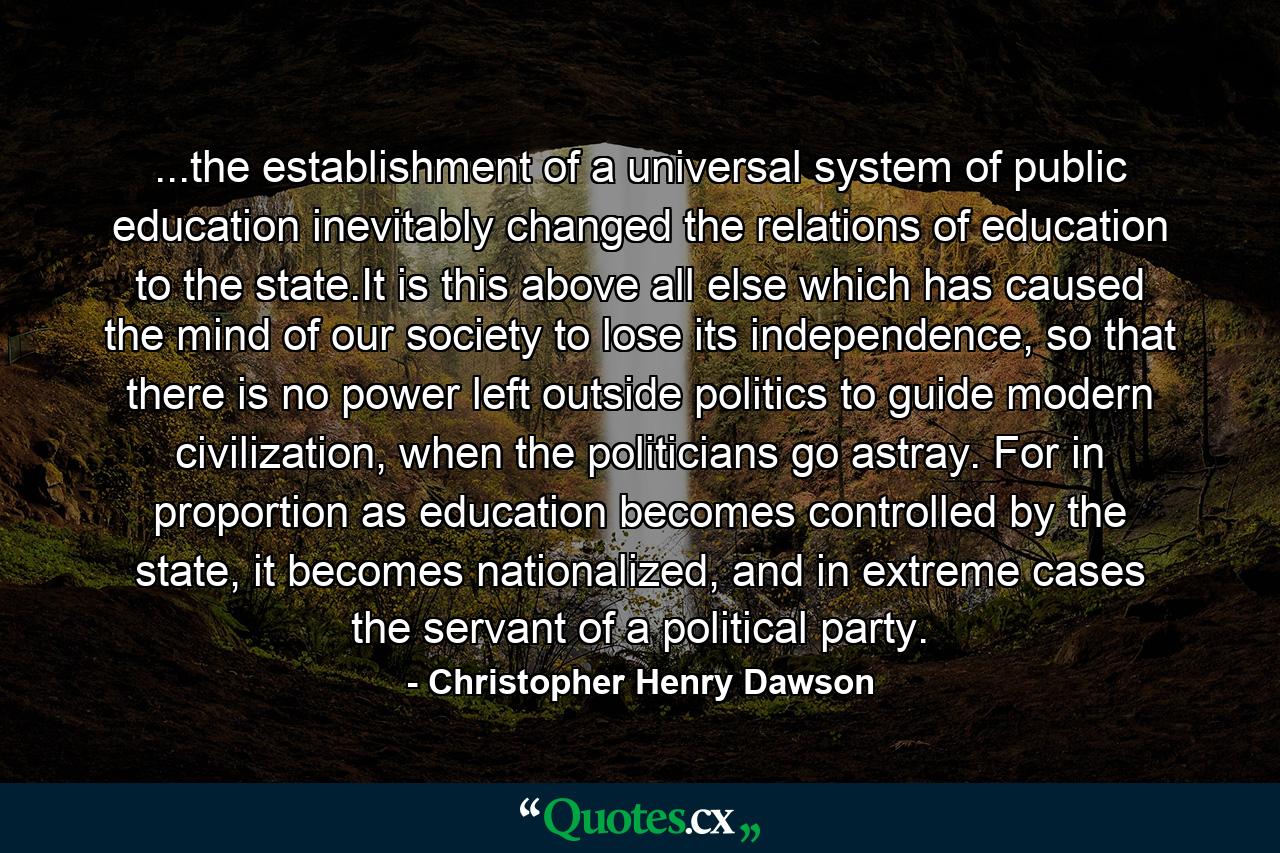 ...the establishment of a universal system of public education inevitably changed the relations of education to the state.It is this above all else which has caused the mind of our society to lose its independence, so that there is no power left outside politics to guide modern civilization, when the politicians go astray. For in proportion as education becomes controlled by the state, it becomes nationalized, and in extreme cases the servant of a political party. - Quote by Christopher Henry Dawson