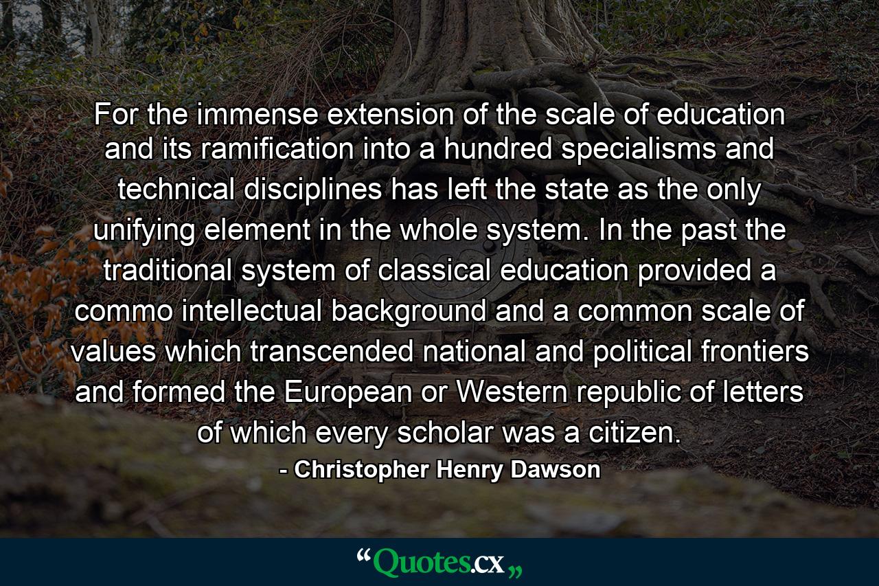 For the immense extension of the scale of education and its ramification into a hundred specialisms and technical disciplines has left the state as the only unifying element in the whole system. In the past the traditional system of classical education provided a commo intellectual background and a common scale of values which transcended national and political frontiers and formed the European or Western republic of letters of which every scholar was a citizen. - Quote by Christopher Henry Dawson