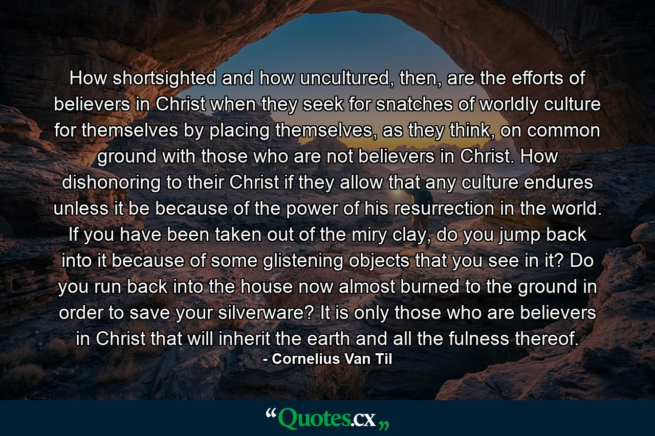 How shortsighted and how uncultured, then, are the efforts of believers in Christ when they seek for snatches of worldly culture for themselves by placing themselves, as they think, on common ground with those who are not believers in Christ. How dishonoring to their Christ if they allow that any culture endures unless it be because of the power of his resurrection in the world. If you have been taken out of the miry clay, do you jump back into it because of some glistening objects that you see in it? Do you run back into the house now almost burned to the ground in order to save your silverware? It is only those who are believers in Christ that will inherit the earth and all the fulness thereof. - Quote by Cornelius Van Til