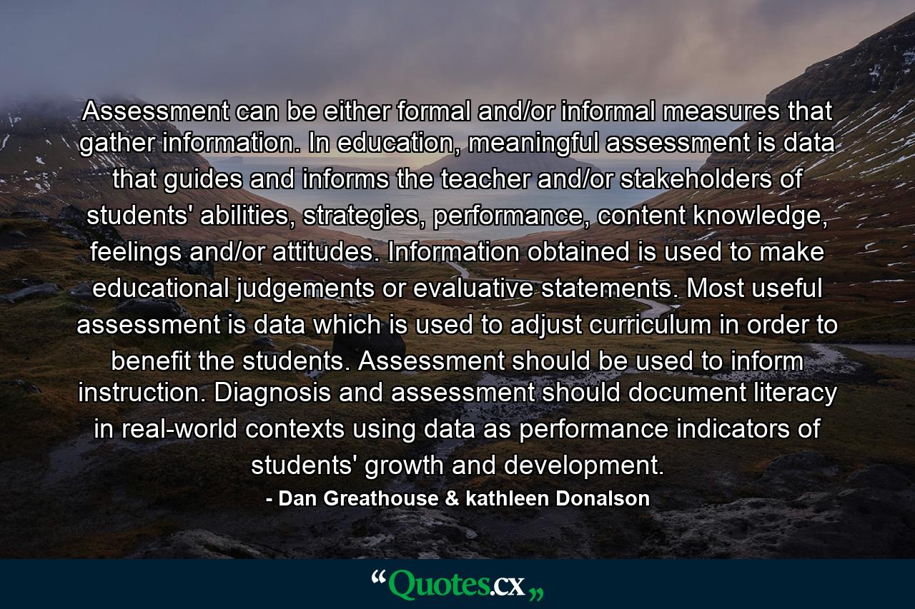 Assessment can be either formal and/or informal measures that gather information. In education, meaningful assessment is data that guides and informs the teacher and/or stakeholders of students' abilities, strategies, performance, content knowledge, feelings and/or attitudes. Information obtained is used to make educational judgements or evaluative statements. Most useful assessment is data which is used to adjust curriculum in order to benefit the students. Assessment should be used to inform instruction. Diagnosis and assessment should document literacy in real-world contexts using data as performance indicators of students' growth and development. - Quote by Dan Greathouse & kathleen Donalson