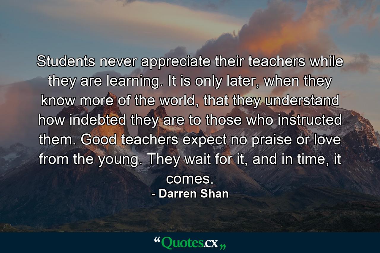 Students never appreciate their teachers while they are learning. It is only later, when they know more of the world, that they understand how indebted they are to those who instructed them. Good teachers expect no praise or love from the young. They wait for it, and in time, it comes. - Quote by Darren Shan