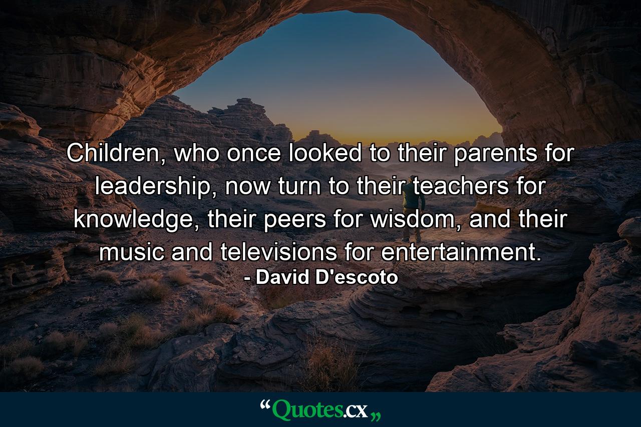 Children, who once looked to their parents for leadership, now turn to their teachers for knowledge, their peers for wisdom, and their music and televisions for entertainment. - Quote by David D'escoto