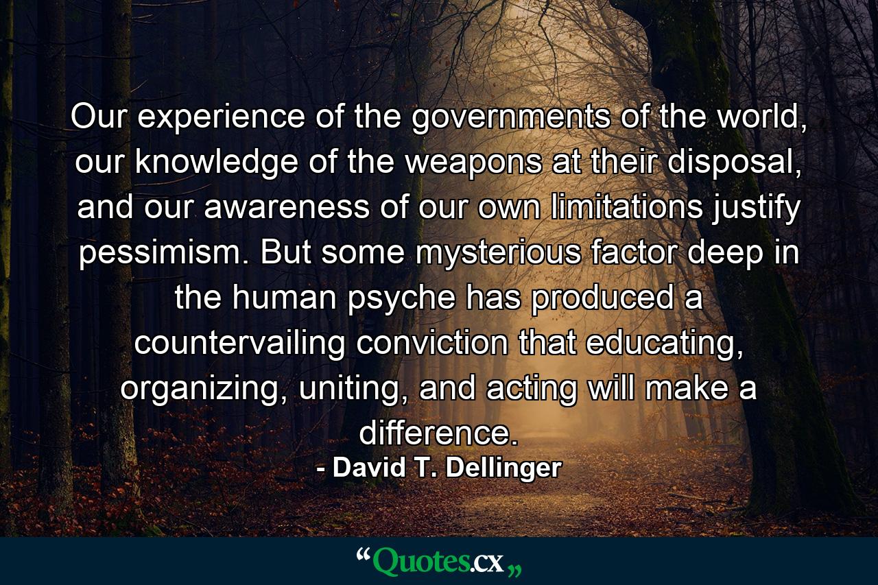 Our experience of the governments of the world, our knowledge of the weapons at their disposal, and our awareness of our own limitations justify pessimism. But some mysterious factor deep in the human psyche has produced a countervailing conviction that educating, organizing, uniting, and acting will make a difference. - Quote by David T. Dellinger