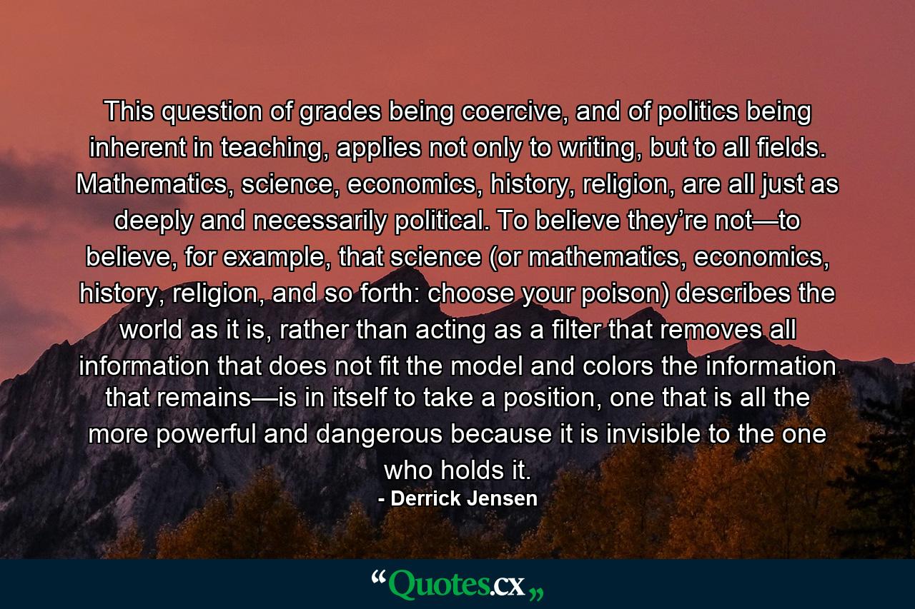 This question of grades being coercive, and of politics being inherent in teaching, applies not only to writing, but to all fields. Mathematics, science, economics, history, religion, are all just as deeply and necessarily political. To believe they’re not—to believe, for example, that science (or mathematics, economics, history, religion, and so forth: choose your poison) describes the world as it is, rather than acting as a filter that removes all information that does not fit the model and colors the information that remains—is in itself to take a position, one that is all the more powerful and dangerous because it is invisible to the one who holds it. - Quote by Derrick Jensen