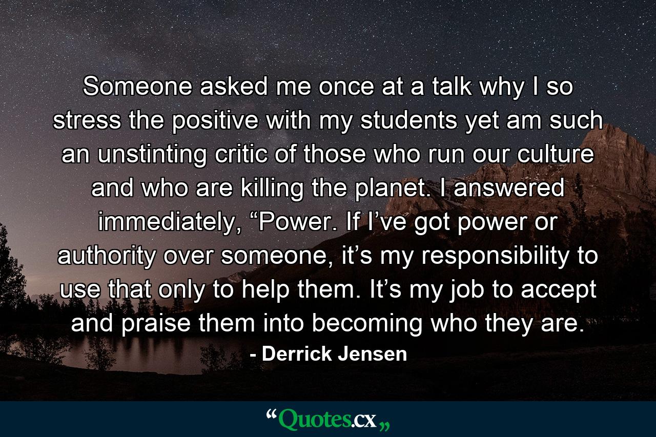 Someone asked me once at a talk why I so stress the positive with my students yet am such an unstinting critic of those who run our culture and who are killing the planet. I answered immediately, “Power. If I’ve got power or authority over someone, it’s my responsibility to use that only to help them. It’s my job to accept and praise them into becoming who they are. - Quote by Derrick Jensen